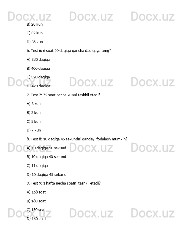 B) 28 kun✅
C) 32 kun
D) 35 kun
6. Test 6: 6 soat 20 daqiqa qancha daqiqaga teng?
A) 380 daqiqa	
✅
B) 400 daqiqa
C) 320 daqiqa
D) 420 daqiqa
7. Test 7: 72 soat necha kunni tashkil etadi?
A) 3 kun	
✅
B) 2 kun
C) 5 kun
D) 7 kun
8. Test 8: 10 daqiqa 45 sekundni qanday ifodalash mumkin?
A) 10 daqiqa 50 sekund
B) 10 daqiqa 40 sekund
C) 11 daqiqa
D) 10 daqiqa 45 sekund	
✅
9. Test 9: 1 hafta necha soatni tashkil etadi?
A) 168 soat	
✅
B) 160 soat
C) 150 soat
D) 180 soat 