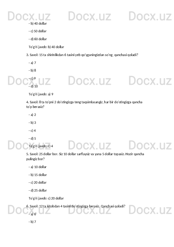    - b) 40 dollar
   - c) 50 dollar
   - d) 60 dollar  
   To'g'ri javob: b) 40 dollar
3. Savol: 15 ta shirinlikdan 6 tasini yeb qo'yganingizdan so'ng, qanchasi qoladi?
   - a) 7
   - b) 8
   - c) 9
   - d) 10  
   To'g'ri javob: a) 9
4. Savol: 8 ta to'pni 2 do'stingizga teng taqsimlasangiz, har bir do'stingizga qancha 
to'p berasiz?
   - a) 2
   - b) 3
   - c) 4
   - d) 5  
   To'g'ri javob: c) 4
5. Savol: 25 dollar bor. Siz 10 dollar sarflaysiz va yana 5 dollar topasiz. Hozir qancha 
pulingiz bor?
   - a) 10 dollar
   - b) 15 dollar
   - c) 20 dollar
   - d) 25 dollar  
   To'g'ri javob: c) 20 dollar
6. Savol: 12 ta kitobdan 4 tasini do'stingizga berasiz.  Qanchasi qoladi?
   - a) 6
   - b) 7 
