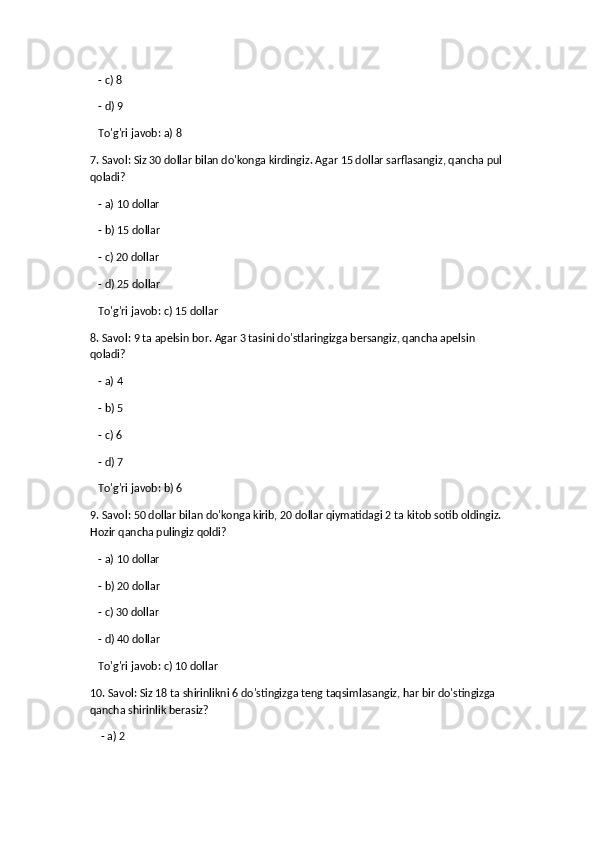    - c) 8
   - d) 9  
   To'g'ri javob: a) 8
7. Savol: Siz 30 dollar bilan do'konga kirdingiz. Agar 15 dollar sarflasangiz, qancha pul 
qoladi?
   - a) 10 dollar
   - b) 15 dollar
   - c) 20 dollar
    - d) 25 dollar  
   To'g'ri javob: c) 15 dollar
8. Savol: 9 ta apelsin bor. Agar 3 tasini do'stlaringizga bersangiz, qancha apelsin 
qoladi?
    - a) 4
   - b) 5
   - c) 6
   - d) 7  
   To'g'ri javob: b) 6
9. Savol: 50 dollar bilan do'konga kirib, 20 dollar qiymatidagi 2 ta kitob sotib oldingiz. 
Hozir qancha pulingiz qoldi?
   - a) 10 dollar
   - b) 20 dollar
   - c) 30 dollar
   - d) 40 dollar  
   To'g'ri javob: c) 10 dollar
10. Savol: Siz 18 ta shirinlikni 6 do'stingizga teng taqsimlasangiz, har bir do'stingizga 
qancha shirinlik berasiz?
    - a) 2 