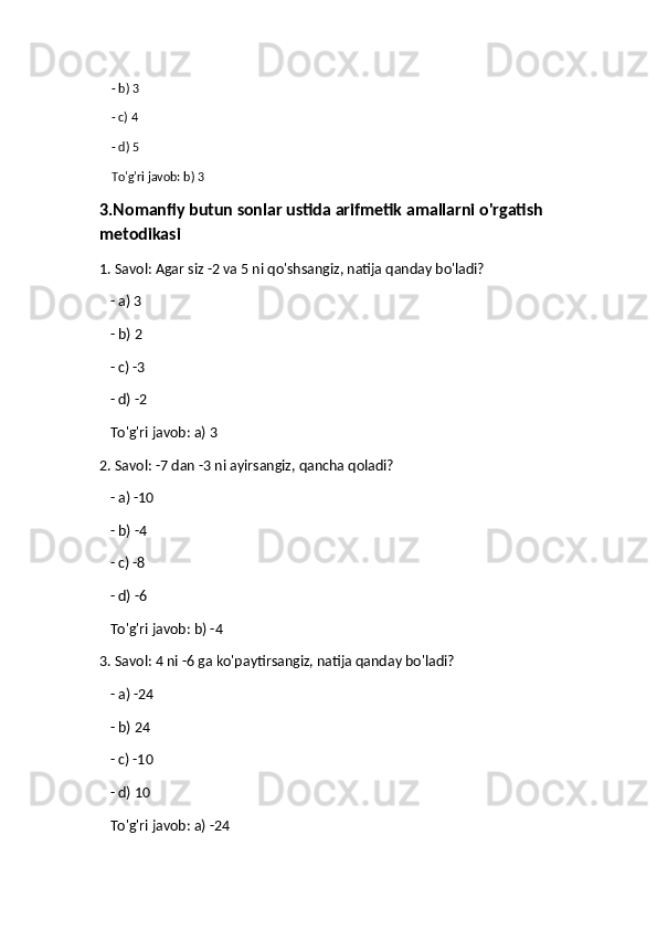     - b) 3
    - c) 4
    - d) 5  
    To'g'ri javob: b) 3
3.Nomanfiy butun sonlar ustida arifmetik amallarni o'rgatish 
metodikasi
1. Savol: Agar siz -2 va 5 ni qo'shsangiz, natija qanday bo'ladi?
   - a) 3
   - b) 2
   - c) -3
   - d) -2  
   To'g'ri javob: a) 3
2. Savol: -7 dan -3 ni ayirsangiz, qancha qoladi?
    - a) -10
   - b) -4
   - c) -8
   - d) -6  
   To'g'ri javob: b) -4
3. Savol: 4 ni -6 ga ko'paytirsangiz, natija qanday bo'ladi?
   - a) -24
   - b) 24
   - c) -10
   - d) 10  
   To'g'ri javob: a) -24 