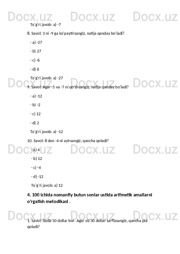    To'g'ri javob: a) -7
8. Savol: 3 ni -9 ga ko'paytirsangiz, natija qanday bo'ladi?
   - a) -27
   - b) 27
   - c) -6
   - d) 6  
   To'g'ri javob: a) -27
9. Savol: Agar -5 va -7 ni qo'shsangiz, natija qanday bo'ladi?
    - a) -12
   - b) -2
   - c) 12
   - d) 2  
   To'g'ri javob: a) -12
10. Savol: 8 dan -4 ni ayirsangiz, qancha qoladi?
     - a) 4
    - b) 12
    - c) -4
    - d) -12  
    To'g'ri javob: a) 12
4. 100 ichida nomanfiy butun sonlar ustida arifmetik amallarni
o'rgatish metodikasi .
1. Savol: Sizda 50 dollar bor. Agar siz 30 dollar sarflasangiz, qancha pul 
qoladi? 