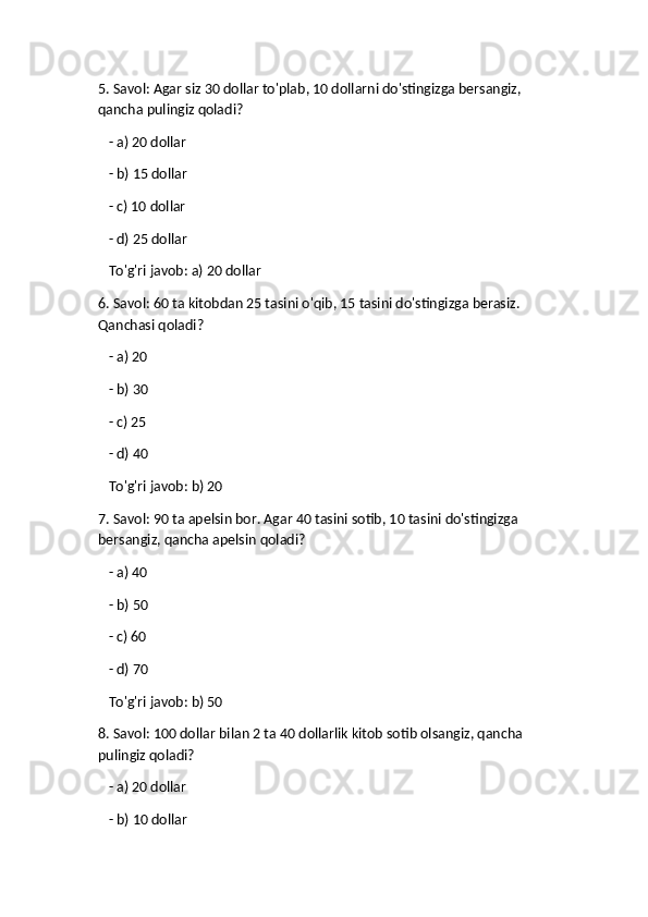 5. Savol: Agar siz 30 dollar to'plab, 10 dollarni do'stingizga bersangiz, 
qancha pulingiz qoladi?
   - a) 20 dollar
   - b) 15 dollar
   - c) 10 dollar
   - d) 25 dollar  
   To'g'ri javob: a) 20 dollar
6. Savol: 60 ta kitobdan 25 tasini o'qib, 15 tasini do'stingizga berasiz. 
Qanchasi qoladi?
   - a) 20
   - b) 30
   - c) 25
   - d) 40  
   To'g'ri javob: b) 20
7. Savol: 90 ta apelsin bor. Agar 40 tasini sotib, 10 tasini do'stingizga 
bersangiz, qancha apelsin qoladi?
   - a) 40
   - b) 50
   - c) 60
   - d) 70  
   To'g'ri javob: b) 50
8. Savol: 100 dollar bilan 2 ta 40 dollarlik kitob sotib olsangiz, qancha 
pulingiz qoladi?
   - a) 20 dollar
   - b) 10 dollar 