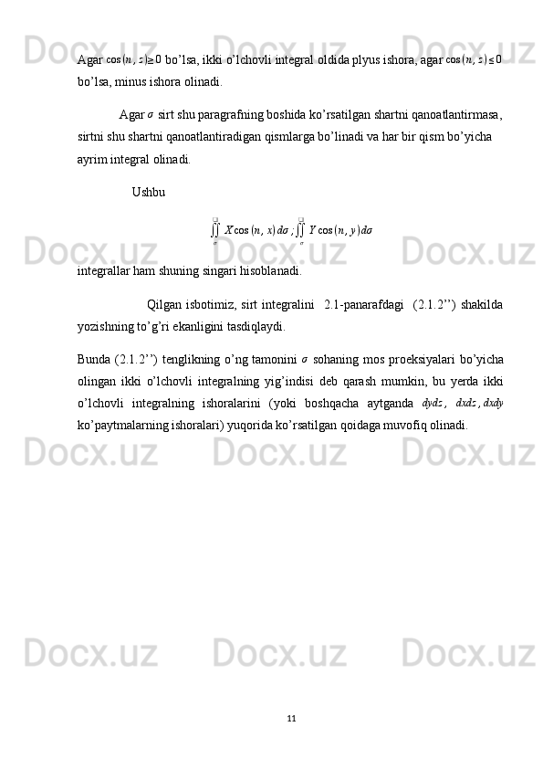 Agar  cos ( n , z ) ≥ 0
 bo’lsa, ikki o’lchovli integral oldida plyus ishora, agar cos	(n,z)≤0
bo’lsa, minus ishora olinadi.
             Agar 	
σ  sirt shu paragrafning boshida ko’rsatilgan shartni qanoatlantirmasa,
sirtni shu shartni qanoatlantiradigan qismlarga bo’linadi va har bir qism bo’yicha 
ayrim integral olinadi.
                 Ushbu 
∬
σ❑
X cos ( n , x ) dσ ;
∬
σ❑
Y cos ( n , y ) dσ
integrallar ham shuning singari hisoblanadi.
                              Qilgan   isbotimiz,   sirt   integralini     2.1-panarafdagi     (2.1.2’’)   shakilda
yozishning to’g’ri ekanligini tasdiqlaydi.
Bunda (2.1.2’’) tenglikning o’ng tamonini   σ
  sohaning mos proeksiyalari bo’yicha
olingan   ikki   o’lchovli   integralning   yig’indisi   deb   qarash   mumkin,   bu   yerda   ikki
o’lchovli   integralning   ishoralarini   (yoki   boshqacha   aytganda   dydz ,
  dxdz , dxdy
ko’paytmalarning ishoralari) yuqorida ko’rsatilgan qoidaga muvofiq olinadi.
11 