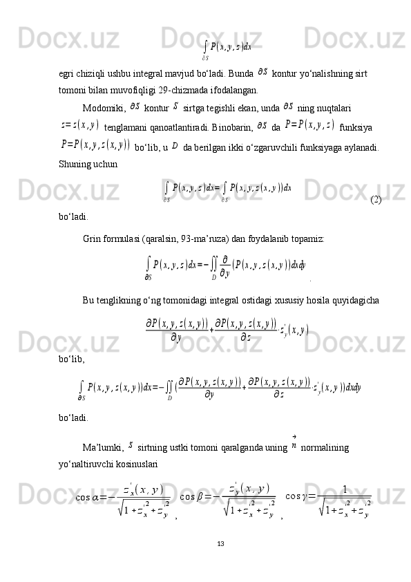 ∫
∂S
P(x,y,z)dxegri chiziqli ushbu integral mavjud bo‘ladi. Bunda 	
∂S  kontur yo‘nalishning sirt 
tomoni bilan muvofiqligi 29-chizmada ifodalangan.
Modomiki, 	
∂S  kontur 	S  sirtga tegishli ekan, unda 	∂S  ning nuqtalari	
z=	z(x,y)
 tenglamani qanoatlantiradi. Binobarin, 	∂S  da 	P=	P(x,y,z)  funksiya	
P=	P(x,y,z(x,y))
 bo‘lib, u 	D  da berilgan ikki o‘zgaruvchili funksiyaga aylanadi.
Shuning uchun 	
∫
∂S
P(x,y,z)dx	=	∫
∂S
P(x,y,z(x,y))dx
                          (2)
bo‘ladi.
Grin formulasi (qaralsin, 93-ma’ruza) dan foydalanib topamiz:	
∫
∂S
P(x,y,z)dx	=−∬
D	
∂
∂y
(P(x,y,z(x,y))dxdy
.
Bu tenglikning o‘ng tomonidagi integral ostidagi xususiy hosila quyidagicha	
∂P(x,y,z(x,y))	
∂y	
+∂P(x,y,z(x,y))	
∂z	
⋅zy
'(x,y)
bo‘lib,	
∫
∂S
P(x,y,z(x,y))dx	=−∬
D	
(∂P(x,y,z(x,y))	
∂y	+	∂P(x,y,z(x,y))	
∂z	⋅zy
'(x,y))dxdy
bo‘ladi.
Ma’lumki, 	
S  sirtning ustki tomoni qaralganda uning 	n
→  normalining 
yo‘naltiruvchi kosinuslari	
cos	α=	−	
zx
'(x	,y	)	
√1+	zx
'2
+	zy
'2
,	cos	β=	−	
zy
'(x	,y	)	
√	1+	zx
'2
+	zy
'2 ,	cos	γ=	1	
√1+	zx
'2
+	zy
'2
13 