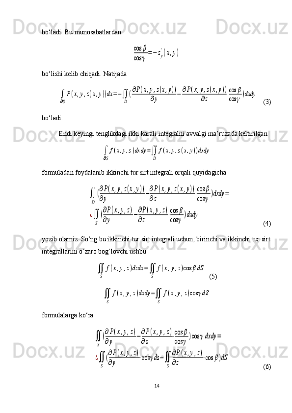 bo‘ladi. Bu munosabatlardancos	β	
cos	γ
=	−	zy
'(x,y)
bo‘lishi kelib chiqadi. Natijada	
∫
∂S
P(x,y,z(x,y))dx	=−∬
D	
(∂P(x,y,z(x,y))	
∂y	−	∂P(x,y,z(x,y))	
∂z	⋅cos	β	
cos	γ	)dxdy
   (3)
bo‘ladi.
Endi keyingi tenglikdagi ikki karali integralni avvalgi ma’ruza da keltirilgan 	
∫
∂S
f(x,y,z)dx	dy	=∬
D	
f(x,y,z(x,y))dxdy
formuladan foydalanib ikkinchi tur sirt integrali orqali quyidagicha 	
∬
D	
(∂P(x,y,z(x,y))	
∂y	
−∂P(x,y,z(x,y))	
∂z	
⋅cos	β	
cos	γ	
)dxdy	=	
¿∬
S	
(∂P(x,y,z)	
∂y	
−∂P(x,y,z)	
∂z	
⋅cos	β	
cos	γ	
)dxdy
           (4)
yozib olamiz. So‘ng bu ikkinchi tur sirt integrali uchun, birinchi va ikkin chi tur sirt
integrallarini o‘zaro bog‘lovchi ushbu	
∬
S	
f(x,y,z)dzdx	=∬
S	
f(x,y,z)cos	βdS
  (5)	
∬
S	
f(x,y,z)dxdy	=∬
S	
f(x,y,z)cos	γdS
formulalarga ko‘ra 	
∬
S	
(∂P(x,y,z)	
∂y	
−∂P(x,y,z)	
∂z	
⋅cos	β	
cos	γ	
)cos	γdxdy	=	
¿∬
S	
(∂P(x,y,z)	
∂y	
⋅cos	γds	−∬
S	
∂P(x,y,z)	
∂z	
⋅cos	β)dS
        (6)
14 