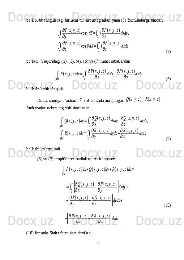 bo‘lib, bu tenglikdagi birinchi tur sirt integrallari yana (5) for mu la lar ga binoan∬
S	
∂P(x,y,z)	
∂y	
cos	γdS	=∬
S	
(∂P(x,y,z)	
∂y	
dxdy	,	
∬
S	
∂P(x,y,z)	
∂z	
cos	βdS	=∬
S	
(∂P(x,y,z)	
∂z	
dzdx
                 (7)
bo‘ladi. Yuqoridagi (2), (3), (4), (6) va (7) munosabatlardan 	
∫
∂S
P(x,y,z)dx	=∬
S	
∂P(x,y,z)	
∂z	dzdx	−	∂P(x,y,z)	
∂y	dxdy
                (8)
bo‘lishi kelib chiqadi.
Xuddi shunga o‘xshash 	
S  sirt va unda aniqlangan 	Q(x,y,z) , 	R(x,y,z)  
funk siyalar uchun tegishli shartlarda	
∫
∂S
Q(x,y,z)dy	=	∬
S	
∂Q(x,y,z)	
∂x	
dxdy	−∂Q(x,y,z)	
∂z	
dydz	,	
∫
∂S
R(x,y,z)dz	=	∬
S	
∂R(x,y,z)	
∂y	
dydz	−∂R(x,y,z)	
∂x	
dzdx
               (9)
bo‘lishi ko‘rsatiladi. 
(8) va (9) tengliklarni hadlab qo‘shib topamiz:	
∫
∂S
P(x,y,z)dx	+Q(x,y,z)dy	+R(x,y,z)dz	=	
=∬
S	[
∂Q	(x,y,z)	
∂x	
−∂P(x,y,z)	
∂y	]dxdy	+	
+[
∂R(x,y,z)	
∂y	
−	∂Q(x,y,z)	
∂z	]dydz	+
                          (10)
                             	
+[
∂P(x,y,z)	
∂z	−	∂R(x,y,z)	
∂x	]dzdx .
(10) formula Stoks formulasi deyiladi.
15 