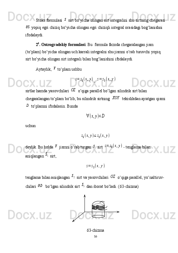 Stoks formulasi S  sirt bo‘yicha olingan sirt integralini shu sirt ning chegarasi	
∂S
 yopiq egri chiziq bo‘yicha olingan egri chiziqli integ ral ora sidagi bog‘lanishni 
ifodalaydi.
2 0
. Ostrogradskiy formulasi . Bu  formula fazoda chega ra langan jism 
(to‘plam) bo‘yicha olingan uch karrali integralni shu jismni o‘rab turuvchi yopiq 
sirt bo‘yicha olingan sirt integrali bilan bog‘lanishini ifodalaydi.
Aytaylik, 	
V  to‘plam ushbu	
z=	z1(x,y)
, 	z=	z2(x,y)
sirtlar hamda yasovchilari 	
OZ  o‘qiga parallel bo‘lgan silindrik sirt bilan 
chegaralangan to‘plam bo‘lib, bu silindrik sirtning 	
XOY  tekislikdan ajrat gan qismi	
D
 to‘plamni ifodalasin. Bunda 	
∀	(x,y)∈D
uchun 	
z1(x,y)≤	z2(x,y)
deylik. Bu holda 	
V  jismni o‘rab turgan 	S  sirt 	z=	z1(x,y) - tenglama bilan 
aniqlangan 	
S1  sirt, 	
z=	z2(x,y)
tenglama bilan aniqlangan 	
S2  sirt va yasovchilari 	OZ  o‘qiga parallel, yo‘nal ti ruv -
chi lari 	
∂D   bo‘lgan silindrik sirt 	S3  dan iborat bo‘ladi.  ( 6 3-chizma)
6 3-chizma
16 
