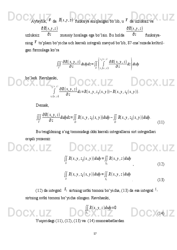 Aytaylik, V  da 	R(x,y,z)  funksiya aniqlangan bo‘lib, u 	V  da uzluksiz va 
uzluksiz 	
∂R(x,y,z)	
∂z  xususiy hosilaga ega bo‘lsin.  Bu holda 	
∂R(x,y,z)	
∂z  funksiya -
ning 	
V  to‘plam bo‘yicha uch karrali integ rali mavjud bo‘lib, 8 7- ma’ruzada kelti ril -
gan formulaga ko‘ra	
∭
V	
∂R(x,y,z)	
∂z	dxdydz	=∬
D	(	∫
z1(x,y)	
z2(x,y)
∂R(x,y,z)	
∂z	dz	)dxdy
bo‘ladi.   Ravshanki, 	
∫
z1(x,y)	
z2(x,y)
∂R(x,y,z)	
∂z	dz	=	R(x,y,z2(x,y))−	R(x,y,z1(x,y)).
Demak,   	
∭
V	
∂R(x,y,z)	
∂z	dxdydz	=∬
D	
R(x,y,z2(x,y))dxdy	−∬
D	
R(x,y,z1(x,y))dxdy	.
     (11)
Bu tenglikning o‘ng tomonidagi ikki karrali integral larni sirt integrallari 
orqali yozamiz:	
∬
D	
R(x,y,z2(x,y))dxdy	=∬
S2
R(x,y,z)dxdy
,       (12)	
∬
D	
R(x,y,z1(x,y))dxdy	=∬
S1
R(x,y,z)dxdy
.     (13)
(12) da integral  	
S2  sirtning ustki tomoni bo‘yicha, (13) da esa integ ral 	S1  
sirtning ostki tomoni bo‘yicha olingan. Ravshanki,	
∬
S3
R(x,y,z)dxdy	=0
                   (14)
Yuqoridagi (11), (12), (13) va  (14) munosabatlardan
17 