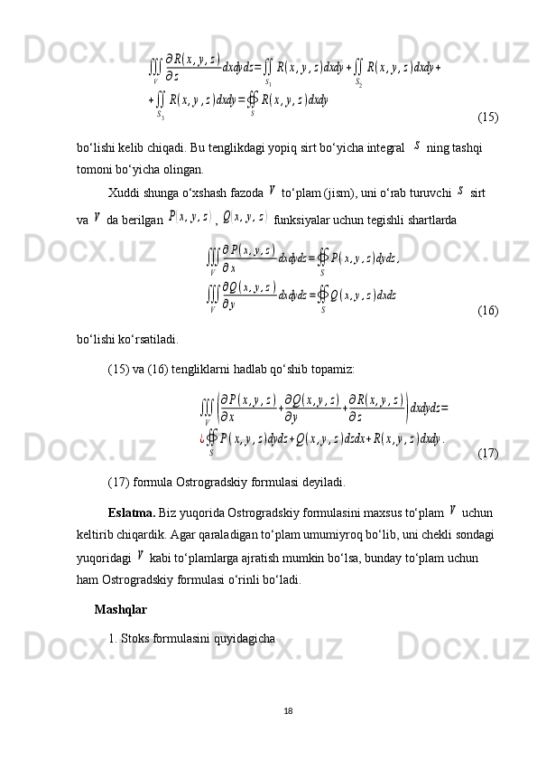 ∭
V	
∂R(x,y,z)	
∂z	dxdydz	=∬
S1
R(x,y,z)dxdy	+∬
S2
R(x,y,z)dxdy	+	
+∬
S3
R(x,y,z)dxdy	=∯
S	
R(x,y,z)dxdy   (15)
bo‘lishi kelib chiqadi. Bu tenglikdagi yopiq sirt bo‘yicha integral  	
S  ning tashqi 
tomoni bo‘yicha olingan.
Xuddi shunga o‘xshash fazoda 	
V  to‘plam (jism), uni o‘rab turuvchi 	S  sirt 
va 	
V  da berilgan 	P(x,y,z) , 	Q(x,y,z)  funksiyalar uchun tegishli shartlarda 	
∭
V	
∂P(x,y,z)	
∂x	
dxdydz	=∯
S	
P(x,y,z)dydz	,	
∭
V	
∂Q	(x,y,z)	
∂y	
dxdydz	=∯
S	
Q(x,y,z)dxdz
                          (16)
bo‘lishi ko‘rsatiladi. 
(15) va (16) tengliklarni hadlab qo‘shib topamiz: 	
∭
V	(
∂P(x,y,z)	
∂x	+∂Q(x,y,z)	
∂y	+∂R(x,y,z)	
∂z	)dxdydz	=	
¿∯
S	
P(x,y,z)dydz	+Q	(x,y,z)dzdx	+R(x,y,z)dxdy	.
    (17)
(17) formula Ostrogradskiy formulasi deyiladi.
Eslatma.  Biz yuqorida Ostrogradskiy formulasini maxsus to‘plam 
V  uchun 
keltirib chiqardik. Agar qaraladigan to‘plam umumiy roq bo‘lib, uni chekli sondagi 
yuqoridagi 	
V  kabi to‘plamlarga ajratish mumkin bo‘lsa, bunday to‘plam uchun 
ham Ostrogradskiy formulasi o‘rinli bo‘ladi.
Mashqlar
1. Stoks formulasini quyidagicha
18 