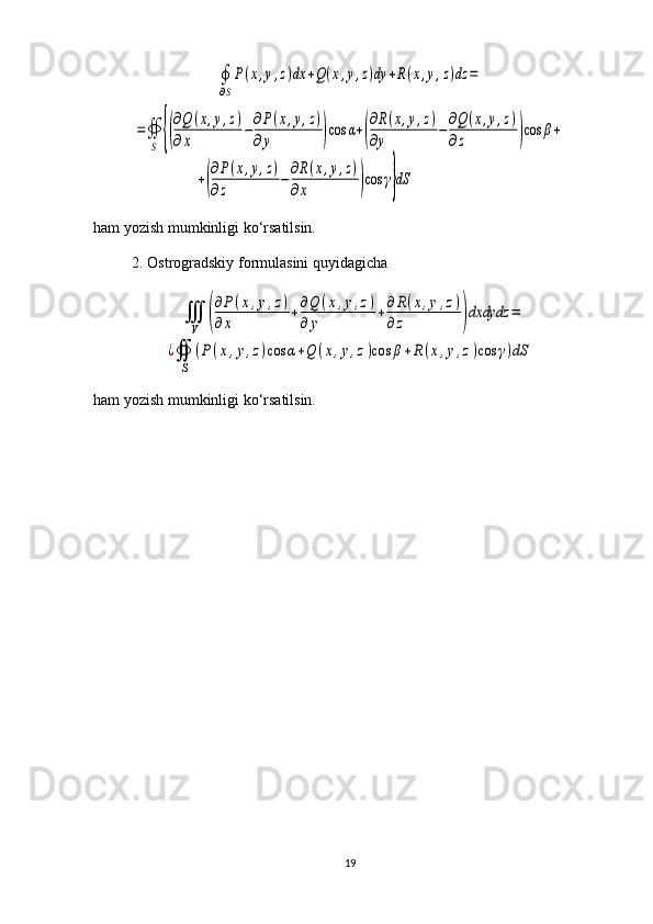 ∮
∂S
P(x,y,z)dx	+Q(x,y,z)dy	+R(x,y,z)dz	=	
=∯
S	{(
∂Q	(x,y,z)	
∂x	
−∂P(x,y,z)	
∂y	)cos	α+(
∂R(x,y,z)	
∂y	
−∂Q(x,y,z)	
∂z	)cos	β+	
+(
∂P(x,y,z)	
∂z	
−
∂R(x,y,z)	
∂x	)cos	γ}dSham yozish mumkinligi ko‘rsatilsin.
2. Ostrogradskiy formulasini quyidagicha	
∭
V	(
∂P	(x,y,z)	
∂x	
+∂Q	(x,y,z)	
∂	y	
+∂	R(x,y,z)	
∂	z	)dxdydz	=	
¿∯
S	
(P	(x,y,z)cos	α+Q	(x,y,z)cos	β+R	(x,y,z)cos	γ)dS
ham yozish mumkinligi ko‘rsatilsin.
19 