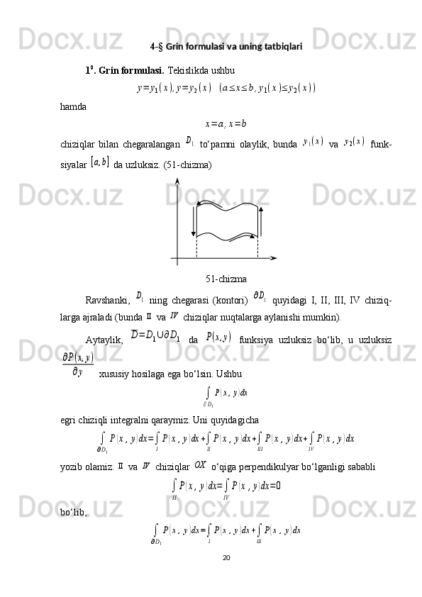 4-§  Grin formulasi va uning tatbiqlari
1 0
. Grin formulasi.  Tekislikda ushbu y=	y1(x),y=	y2(x)
 	(a≤	x≤	b,y1(x)≤	y2(x))
hamda 	
x=	a,x=	b
chiziqlar   bilan   chegaralangan  	
D1   to‘p a mni   olaylik,   bunda  	y1(x)   va  	y2(x)   funk -
siya lar 	
[a,b]  da uzluksiz. ( 5 1-chizma)
51-chizma
Ravshanki,  	
D1   ning   chegarasi   (kontori)  	∂D1   quyidagi   I,   II,   III,   IV   chiziq -
larga ajraladi (bunda 	
ΙΙ  va 	ΙV  chiziqlar nuqtalarga aylanishi mumkin).
Aytaylik,  	
D	=	D1∪	∂D1   da  	P(x,y)   funksiya   uzluksiz   bo‘lib,   u   uzluksiz	
∂P(x,y)	
∂y
 xususiy hosilaga ega bo‘lsin. Ushbu 	
∫
∂D1
P(x,y)dx
egri chiziqli integralni qaraymiz. Uni quyidagicha 	
∫
∂D1
P(x,y)dx	=∫
I
P(x	,y)dx	+∫
II
P(x,y)dx	+∫
III	
P(x,y)dx	+∫
IV	
P(x	,y)dx
yozib olamiz. 	
ΙΙ  va 	ΙV  chiziqlar 	OX  o‘qiga perpendikulyar bo‘l gan ligi sababli	
∫
II
P(x,y)dx	=∫
IV	
P(x	,y)dx	=0
bo‘lib, 	
∫
∂D1
P(x,y)dx	=∫
I
P(x	,y)dx	+∫
III	
P(x	,y)dx
20 