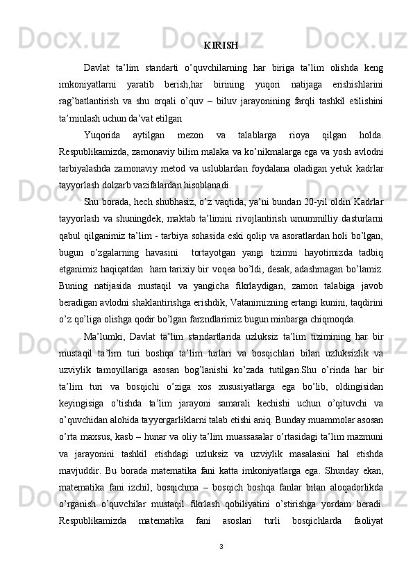 KIRISH
Davlat   ta’lim   standarti   o’quvchilarning   har   biriga   ta’lim   olishda   keng
imkoniyatlarni   yaratib   berish,har   birining   yuqori   natijaga   erishishlarini
rag’batlantirish   va   shu   orqali   o’quv   –   biluv   jarayonining   farqli   tashkil   etilishini
ta’minlash uchun da’vat etilgan
Yuqorida   aytilgan   mezon   va   talablarga   rioya   qilgan   holda.
Respublikamizda, zamonaviy bilim malaka va ko’nikmalarga ega va yosh avlodni
tarbiyalashda   zamonaviy   metod   va   uslublardan   foydalana   oladigan   yetuk   kadrlar
tayyorlash dolzarb vazifalardan hisoblanadi. 
Shu borada, hech shubhasiz, o’z vaqtida, ya’ni bundan 20-yil oldin Kadrlar
tayyorlash   va   shuningdek,   maktab   ta’limini   rivojlantirish   umummilliy   dasturlarni
qabul qilganimiz ta’lim - tarbiya sohasida eski qolip va asoratlardan holi bo’lgan,
bugun   o’zgalarning   havasini     tortayotgan   yangi   tizimni   hayotimizda   tadbiq
etganimiz haqiqatdan   ham tarixiy bir voqea bo’ldi, desak, adashmagan bo’lamiz.
Buning   natijasida   mustaqil   va   yangicha   fikrlaydigan,   zamon   talabiga   javob
beradigan avlodni shaklantirishga erishdik, Vatanimizning ertangi kunini, taqdirini
o’z qo’liga olishga qodir bo’lgan farzndlarimiz bugun minbarga chiqmoqda.
Ma’lumki,   Davlat   ta’lim   standartlarida   uzluksiz   ta’lim   tizimining   har   bir
mustaqil   ta’lim   turi   boshqa   ta’lim   turlari   va   bosqichlari   bilan   uzluksizlik   va
uzviylik   tamoyillariga   asosan   bog’lanishi   ko’zada   tutilgan.Shu   o’rinda   har   bir
ta’lim   turi   va   bosqichi   o’ziga   xos   xususiyatlarga   ega   bo’lib,   oldingisidan
keyingisiga   o’tishda   ta’lim   jarayoni   samarali   kechishi   uchun   o’qituvchi   va
o’quvchidan alohida tayyorgarliklarni talab etishi aniq. Bunday muammolar asosan
o’rta maxsus, kasb – hunar va oliy ta’lim muassasalar  o’rtasidagi ta’lim mazmuni
va   jarayonini   tashkil   etishdagi   uzluksiz   va   uzviylik   masalasini   hal   etishda
mavjuddir.   Bu   borada   matematika   fani   katta   imkoniyatlarga   ega.   Shunday   ekan,
matematika   fani   izchil,   bosqichma   –   bosqich   boshqa   fanlar   bilan   aloqadorlikda
o’rganish   o’quvchilar   mustaqil   fikrlash   qobiliyatini   o’stirishga   yordam   beradi.
Respublikamizda   matematika   fani   asoslari   turli   bosqichlarda   faoliyat
3 