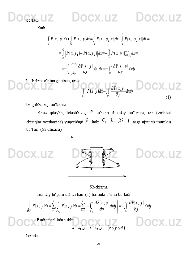 bo‘ladi. 
Endi, ∫
I
P(x,y)dx	+∫
III	
P(x,y)dx	=∫
a
b
P(x,y1(x))dx	+∫
a
b
P(x	,y2(x))dx	=	
=∫
a
b
[P(x,y1)−	P(x,y2)]dx	=−∫
a
b
P(x,y)|y=y1	
y=y2dx	=	
=−∫
a
b
[∫
y=y1	
y=y2∂P(x,y)	
∂y	dy	]dx	=−∬
D1
∂P(x	,y)	
∂y	dxdy
bo‘lishini e’tiborga olsak, unda	
∫
∂D1
P(x,y)dx	−∬
D1
∂P(x,y)	
∂y	dxdy
                     ( 1)
tenglikka ega bo‘lamiz.
Faraz   qilaylik,   tekislikdagi  	
G   to‘p a m   shunday   bo‘lsinki,   uni   (verti kal
chiziqlar   yordamida)   yuqoridagi  	
D1   kabi  	Gk  	(k=1,2,3	...)   larga   ajratish   mumkin
bo‘lsin. ( 52 -chizma)
52 -chizma
Bunday  to‘p a m  uchun ham (1) formula o‘rinli bo‘ladi:	
∫
∂G1
P(x	,y)dx	=∑
k=1
n	
∫
∂Gk
P(x	,y)dx	=∑
k=1
n	
(
−∬
Gk
∂P(x	,y)	
∂y	
dxdy	
)
=−∬
G	
∂P(x,y)	
∂y	
dxdy
.
Endi tekislikda ushbu 	
x=	x1(y),x=	x2(y)
 	(c≤	y≤	d)
hamda 
21 