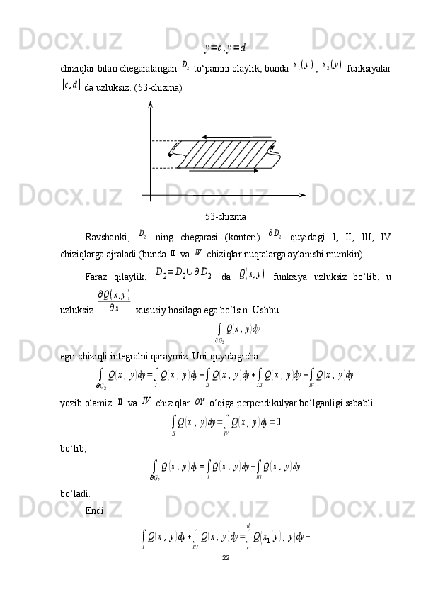 y=	c,y=	dchiziqlar bilan chegaralangan 	
D2   to‘p a m ni olaylik, bunda 	x1(y) , 	x2(y)  funksiyalar	
[c,d]
 da uzluksiz. ( 53 -chizma)
53 -chizma
Ravshanki,  	
D2   ning   chegarasi   (kontori)  	∂D2   quyidagi   I ,   II ,   III ,   IV
chiziqlarga ajraladi (bunda 	
ΙΙ  va 	ΙV  chiziqlar nuqtalarga aylanishi mumkin).
Faraz   qilaylik,  	
D	2=	D	2∪	∂	D	2   da  	Q(x,y)   funksiya   uzluksiz   bo‘lib,   u
uzluksiz 	
∂Q(x,y)	
∂x  xususiy hosilaga ega bo‘lsin. Ushbu 	
∫
∂G2
Q(x,y)dy
egri chiziqli integralni qaraymiz. Uni quyidagicha	
∫
∂G2
Q	(x,y)dy	=∫
I
Q	(x	,y)dy	+∫
II
Q	(x	,y)dy	+∫
III	
Q	(x	,y)dy	+∫
IV
Q	(x,y)dy
yozib olamiz. 	
ΙΙ  va 	ΙV  chiziqlar 	OY  o‘qiga perpendikulyar bo‘lganligi sabab li 	
∫
II
Q	(x	,y)dy	=∫
IV	
Q	(x,y)dy	=	0
bo‘lib, 	
∫
∂G2
Q	(x,y)dy	=∫
I
Q(x	,y)dy	+∫
III
Q	(x,y)dy
bo‘ladi.
Endi	
∫
I
Q	(x	,y)dy	+∫
III	
Q	(x,y)dy	=∫
c
d
Q	(x1(y),y)dy	+
22 