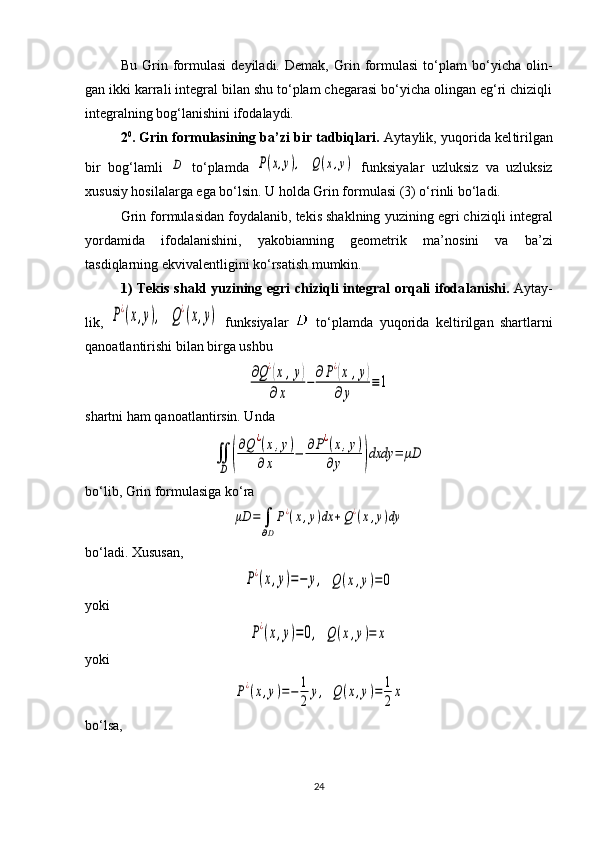 Bu   Grin   formulasi   deyiladi.   Demak,   Grin   formulasi   to‘plam   bo‘yicha   olin -
gan ikki karrali integral bilan shu to‘plam chegarasi bo‘yicha olingan eg‘ri chiziqli
integralning bog‘lanishini ifo da laydi. 
2 0
. Grin formulasining ba’zi bir tadbiqlari.  Aytaylik, yuqorida kel ti rilgan
bir   bog‘lamli  D   to‘plamda  	P(x,y),  	Q(x,y)   funksiyalar   uzluksiz   va   uzluksiz
xususiy hosilalarga ega bo‘lsin. U holda Grin formulasi (3) o‘rinli bo‘ladi. 
Grin formulasidan foydalanib, tekis shaklning yuzining egri chiziq li integral
yordamida   ifodalanishini,   yakobianning   geometrik   ma’no sini   va   ba’zi
tasdiqlarning ekvivalent ligini ko‘rsatish mumkin.
1) Tekis shakl yuzining egri chiziqli integral orqali ifoda lanishi.   Aytay -
lik,  	
P¿(x,y),  	Q¿(x,y)   funksiyalar     to‘plamda   yuqorida   kelti ril gan   shartlar ni
qanoatlantirishi bilan birga ushbu 	
∂Q¿(x	,y)	
∂x	
−	
∂P¿(x	,y)	
∂y	
≡1
shartni ham qanoatlantirsin. Unda 	
∬
D	(
∂Q	¿(x,y)	
∂x	
−	∂P¿(x,y)	
∂y	)dxdy	=	μD
bo‘lib, Grin formulasiga ko‘ra 	
μD	=	∫
∂D
P¿(x,y)dx	+Q¿(x,y)dy
bo‘ladi. Xususan,	
P¿(x,y)=−	y,
 	Q	(x,y)=	0
yoki	
P¿(x,y)=0,
 	Q	(x,y)=	x
yoki	
P¿(x,y)=−	1
2	
y,
 	Q(x,y)=	1
2
x
b o‘ lsa ,
24 