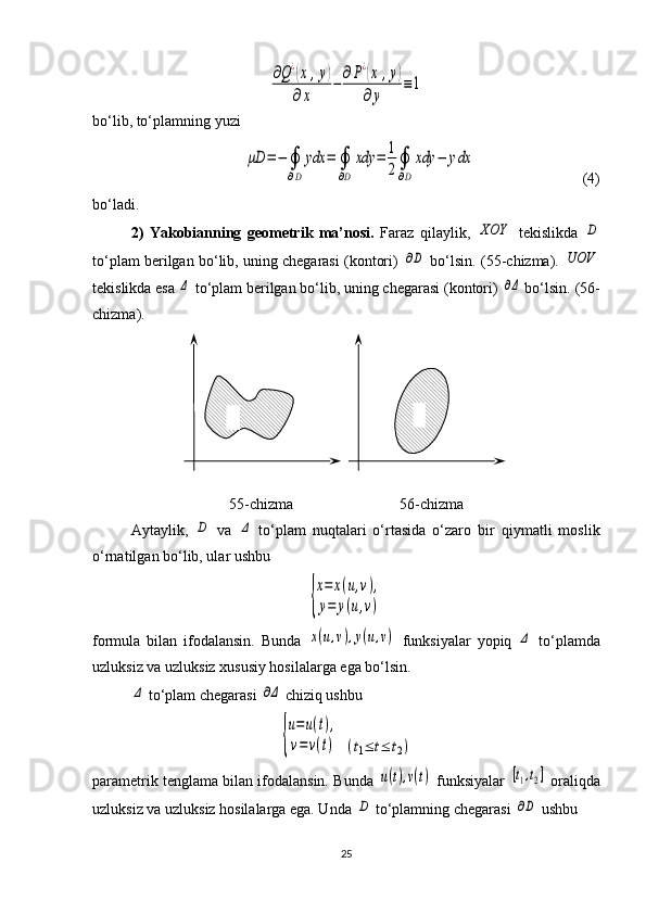 ∂Q¿(x	,y)	
∂x	
−	∂P¿(x	,y)	
∂y	
≡1bo‘lib, to‘plamning yuzi 	
μD	=−	∮
∂D	
ydx	=	∮
∂D	
xdy	=	1
2∮
∂D	
xdy	−	ydx
                            (4)
bo‘ladi.
2)   Yakobianning   geometrik   ma’nosi.   Faraz   qilaylik,  	
XOY   tekislikda  	D
to‘plam berilgan bo‘lib, uning chegarasi (kontori)  	
∂D  bo‘lsin. ( 55 -chizma). 	UOV
tekis likda esa 	
Δ  to‘plam berilgan bo‘lib, uning chegarasi (kontori) 	∂Δ  bo‘lsin. ( 56 -
chizma).
55 -chizma                             56 -chizma
Aytaylik,  	
D   va  	Δ   to‘plam   nuqtalari   o‘rtasida   o‘zaro   bir   qiymatli   moslik
o‘rnatilgan bo‘lib, ular ushbu 	
{
x=	x(u,v),	
y=	y(u,v)
formula   bilan   ifodalansin.   Bunda  	
x(u,v),y(u,v)   funksiyalar   yopiq  	Δ   to‘plam da
uzluksiz va uzluksiz xususiy hosilalarga ega bo‘lsin. 	
Δ
 to‘plam chegarasi  	∂Δ  chiziq ushbu	
{
u=u(t),	
v=v(t)
 	(t1≤	t≤	t2)
parametrik tenglama bilan ifodalansin. Bunda 	
u(t),v(t)  funk siya lar  	[t1,t2]  oraliqda
uzluksiz va uzluksiz hosilalarga ega. Unda 	
D  to‘plamning chegarasi 	∂D  ushbu 
25 