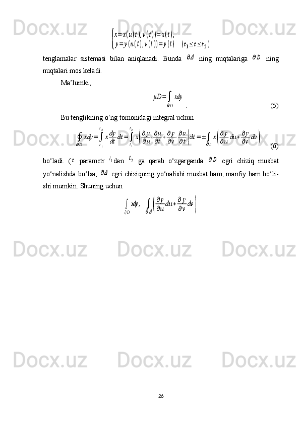 {
x=	x(u(t),v(t))=	x(t),	
y=	y(u(t),v(t))=	y(t) 	(t1≤	t≤	t2)
tenglamalar   sistemasi   bilan   aniqlanadi.   Bunda  	
∂Δ   ning   nuqta la riga  	∂D   ning
nuqtalari mos keladi.
Ma’lumki, 	
μD	=	∫
∂D
xdy
.                                       (5)
Bu tenglikning o‘ng tomonidagi integral uchun 	
∮
∂D
xdy	=∫
t1
t2
xdy
dt	dt	=∫
t1
t2
x(
∂	y
∂u⋅∂u
∂t+∂	y
∂v⋅∂v
∂t)dt	=±∫
∂Δ
x(
∂y
∂u	du	+∂y
∂v	dv	)
       (6)
bo‘ladi.   (	
t   parametr  	t1 dan  	t2   ga   qarab   o‘zgarganda  	∂D   egri   chiziq   musbat
yo‘nalish da bo‘lsa,  	
∂Δ   egri chiziqning yo‘nalishi musbat  ham, manfiy ham bo‘li -
shi mumkin. Shuning uchun 	
∫
∂D
xdy	,
 	∫
∂Δ(
∂y
∂u
du	+∂	y
∂v
dv	)
26 