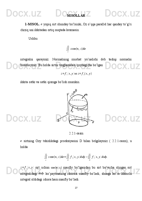 MISOLLAR
     1-MISOL.  σ  yopiq sirt shunday bo’lsinki, Oz o’qqa parallel har qanday to’g’ri
chiziq uni ikkitadan ortiq nuqtada kesmasin.
          Ushbu 	
∬σ
❑	
zcos	(n,z)dσ
integralni   qaraymiz.   Normalning   musbat   yo’nalishi   deb   tashqi   normalni
hisoblaymiz. Bu holda sirtni tenglamalari quydagicha bo’lgan
z = f
1	
( x , y	) va z = f
2 ( x , y )
ikkita ostki va ustki qismga bo’lish mumkin. 
2.2.1-rasm
σ
  sirtning   Oxy   tekislikdagi   proeksiyasini   D   bilan   belgilaymiz   (   2.2.1-rasm);   u
holda
∬
σ❑
z cos ( n , z ) dσ =
∬
D❑
f
2
( x , y	) dxdy −
∬
D❑
f
1	( x , y	) dxdy .	
z=	f1(x,y)
  sirt   uchun   cos ( n , z )
  manfiy   bo’lganidan   bu   sirt   bo’yicha   olingan   sirt
integralidagi  	
dxdy   ko’paytmaning   ishorasi   manfiy   bo’ladi;   shunga   ko’ra   ikkinchi
integral oldidagi ishora ham manfiy bo’ladi.
27 