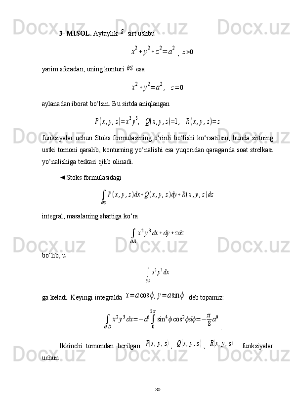 3- MISOL.  Aytaylik S  sirt ushbu  	
x2+	y2+	z2=	a2
,  	z>0
yarim sferadan, uning konturi 	
∂S  esa 
x2+	y2=	a2,
 	z=	0
aylanadan iborat bo‘lsin. Bu sirtda aniqlangan	
P(x,y,z)=	x2y3,
 	Q(x,y,z)=1,  	R(x,y,z)=	z
funksiyalar  uchun  Stoks  formulasining  o‘rinli   bo‘lishi  ko‘r satil sin,  bunda sirtning
ustki tomoni qaralib, konturning yo‘nali shi esa yuqori dan qaraganda soat strelkasi
yo‘nalishiga teskari qilib olinadi. 
◄Stoks formulasidagi 	
∫
∂S
P(x,y,z)dx	+Q(x,y,z)dy	+R(x,y,z)dz
integral, masalaning shartiga ko‘ra 	
∫
∂S
x2y3dx	+dy	+zdz
bo‘lib, u 	
∫
∂S
x2y3dx
ga keladi. Keyingi integralda 	
x=	acos	ϕ,y=	asin	ϕ  deb topamiz: 	
∫
∂D	
x2y3dx	=	−	a6∫
0
2π
sin	4ϕcos	2	dϕ ϕ	=	−	π
8	a6
.
Ikkinchi   tomondan   berilgan  	
P(x,y,z) ,  	Q(x,y,z) ,  	R(x,y,z)     funk siya lar
uchun
30 