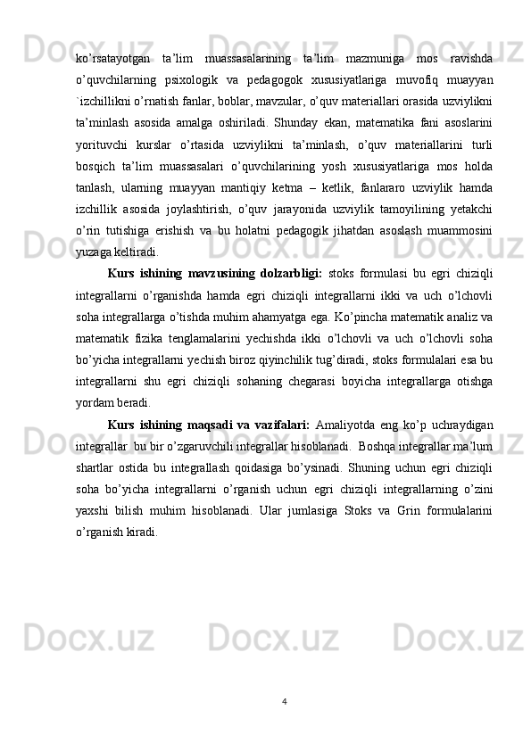 ko’rsatayotgan   ta’lim   muassasalarining   ta’lim   mazmuniga   mos   ravishda
o’quvchilarning   psixologik   va   pedagogok   xususiyatlariga   muvofiq   muayyan
`izchillikni o’rnatish fanlar, boblar, mavzular, o’quv materiallari orasida uzviylikni
ta’minlash   asosida   amalga   oshiriladi.   Shunday   ekan,   matematika   fani   asoslarini
yorituvchi   kurslar   o’rtasida   uzviylikni   ta’minlash,   o’quv   materiallarini   turli
bosqich   ta’lim   muassasalari   o’quvchilarining   yosh   xususiyatlariga   mos   holda
tanlash,   ularning   muayyan   mantiqiy   ketma   –   ketlik,   fanlararo   uzviylik   hamda
izchillik   asosida   joylashtirish,   o’quv   jarayonida   uzviylik   tamoyilining   yetakchi
o’rin   tutishiga   erishish   va   bu   holatni   pedagogik   jihatdan   asoslash   muammosini
yuzaga keltiradi.
Kurs   ishining   mavzusining   dolzarbligi:   stoks   formulasi   bu   egri   chiziqli
integrallarni   o’rganishda   hamda   egri   chiziqli   integrallarni   ikki   va   uch   o’lchovli
soha integrallarga o’tishda muhim ahamyatga ega. Ko’pincha matematik analiz va
matematik   fizika   tenglamalarini   yechishda   ikki   o’lchovli   va   uch   o’lchovli   soha
bo’yicha integrallarni yechish biroz qiyinchilik tug’diradi, stoks formulalari esa bu
integrallarni   shu   egri   chiziqli   sohaning   chegarasi   boyicha   integrallarga   otishga
yordam beradi.
Kurs   ishining   maqsadi   va   vazifalari:   Amaliyotda   eng   ko’p   uchraydigan
integrallar  bu bir o’zgaruvchili integrallar hisoblanadi.  Boshqa integrallar ma’lum
shartlar   ostida   bu   integrallash   qoidasiga   bo’ysinadi.   Shuning   uchun   egri   chiziqli
soha   bo’yicha   integrallarni   o’rganish   uchun   egri   chiziqli   integrallarning   o’zini
yaxshi   bilish   muhim   hisoblanadi.   Ular   jumlasiga   Stoks   va   Grin   formulalarini
o’rganish kiradi.
4 