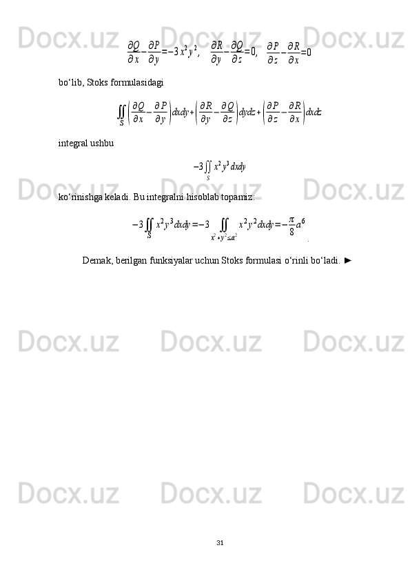 ∂Q
∂x
−	∂P
∂y
=−3x2y2,  	∂R
∂y
−	∂Q
∂z
=	0,  	∂P
∂z
−	∂R
∂x
=	0
bo‘lib, Stoks formulasidagi	
∬
S	(
∂Q
∂x
−	∂P
∂	y)dxdy	+(
∂R
∂y
−	∂Q
∂z)dydz	+(
∂P
∂z
−	∂R
∂x)dxdz
integral ushbu 	
−3∬
S	
x2y3dxdy
ko‘rinishga keladi. Bu integralni hisoblab topamiz:	
−	3∬
S	
x2y3dxdy	=−	3	∬	
x2+y2≤a2
x2y2dxdy	=−	π
8
a6
.
Demak, berilgan funksiyalar uchun Stoks formulasi o‘rinli bo‘ladi.  ►
31 