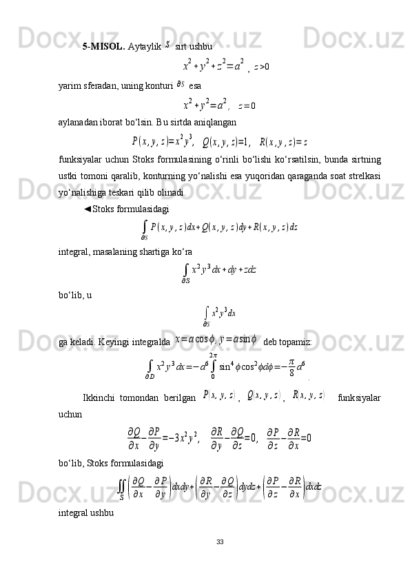 5 - MISOL.  Aytaylik S  sirt ushbu  	
x2+	y2+	z2=	a2
,  	z>0
yarim sferadan, uning konturi 	
∂S  esa 
x2+	y2=	a2,
 	z=	0
aylanadan iborat bo‘lsin. Bu sirtda aniqlangan	
P(x,y,z)=	x2y3,
 	Q(x,y,z)=1,  	R(x,y,z)=	z
funksiyalar  uchun  Stoks  formulasining  o‘rinli   bo‘lishi  ko‘r satil sin,  bunda sirtning
ustki tomoni qaralib, konturning yo‘nali shi esa yuqori dan qaraganda soat strelkasi
yo‘nalishiga teskari qilib olinadi. 
◄Stoks formulasidagi 	
∫
∂S
P(x,y,z)dx	+Q(x,y,z)dy	+R(x,y,z)dz
integral, masalaning shartiga ko‘ra 	
∫
∂S
x2y3dx	+dy	+zdz
bo‘lib, u 	
∫
∂S
x2y3dx
ga keladi. Keyingi integralda 	
x=	acos	ϕ,y=	asin	ϕ  deb topamiz: 	
∫
∂D	
x2y3dx	=	−	a6∫
0
2π
sin	4ϕcos	2	dϕ ϕ	=	−	π
8	a6
.
Ikkinchi   tomondan   berilgan  	
P(x,y,z) ,  	Q(x,y,z) ,  	R(x,y,z)     funk siya lar
uchun	
∂Q
∂x
−	∂P
∂y
=−3x2y2,
  	∂R
∂y
−	∂Q
∂z
=	0,  	∂P
∂z
−	∂R
∂x
=0
bo‘lib, Stoks formulasidagi	
∬
S	(
∂Q
∂x
−	∂P
∂	y)dxdy	+(
∂R
∂y
−	∂Q
∂z)dydz	+(
∂P
∂z
−	∂R
∂x)dxdz
integral ushbu 
33 