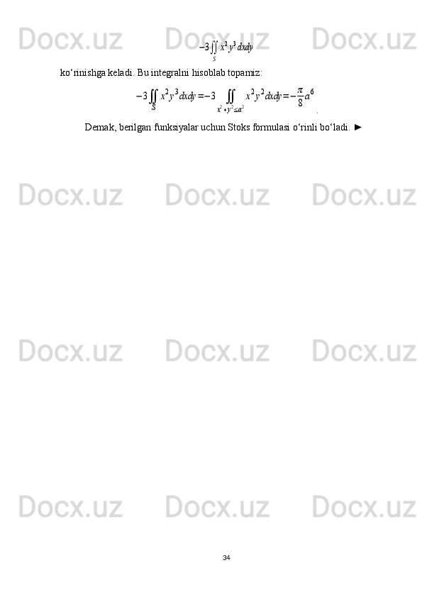 −3∬
S	
x2y3dxdyko‘rinishga keladi. Bu integralni hisoblab topamiz:	
−	3∬
S	
x2y3dxdy	=−	3	∬	
x2+y2≤a2
x2y2dxdy	=−	π
8
a6
.
Demak, berilgan funksiyalar uchun Stoks formulasi o‘rinli bo‘ladi.  ►
34 