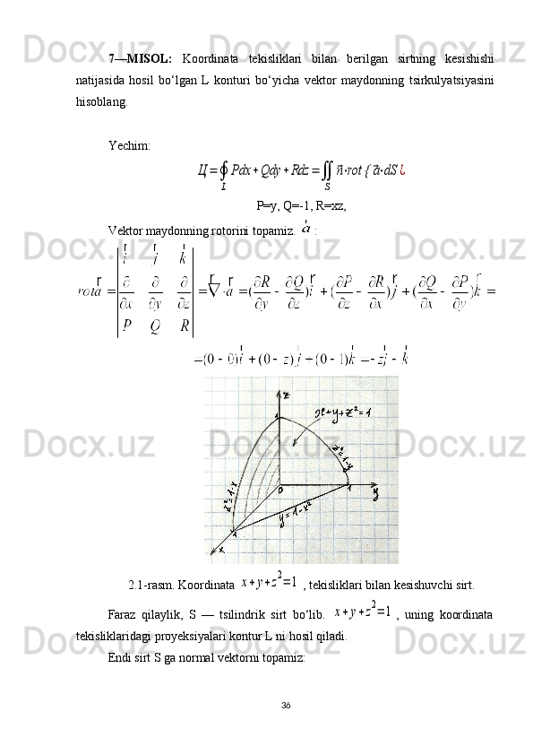 7—MISOL:   Koordinata   tekisliklari   bilan   berilgan   sirtning   kesishishi
natijasida   hosil   bo‘lgan   L   konturi   bo‘yicha   vektor   maydonning   tsirkulyatsiyasini
hisoblang.
Yechim:Ц	=	∮
L	
Pdx	+Qdy	+Rdz	=	∬
S	
⃗n⋅rot {	⃗a⋅dS	¿
P=y, Q=-1, R=xz,
Vektor maydonning rotorini topamiz.  :
2.1-rasm. Koordinata 	
x+	y+z2=	1 , tekisliklari bilan kesishuvchi sirt.
Faraz   qilaylik,   S   —   tsilindrik   sirt   bo‘lib.  	
x+	y+z2=	1 ,   uning   koordinata
tekisliklaridagi proyeksiyalari kontur L ni hosil qiladi.
Endi sirt S ga normal vektorni topamiz:
36 