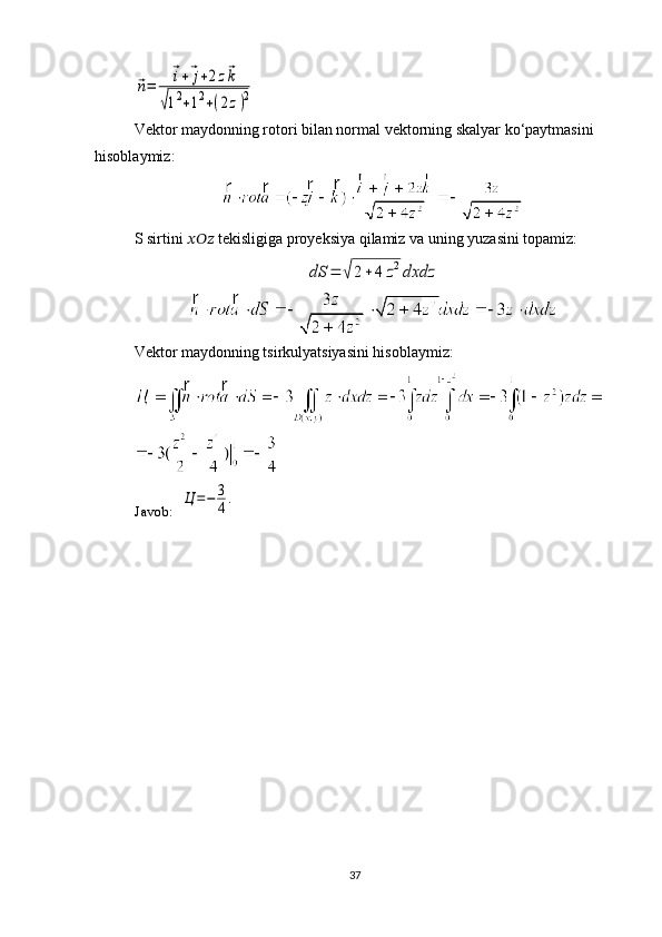 ⃗n=	
⃗i+⃗j+2z⃗k	
√12+12+(2z)2Vektor maydonning rotori bilan normal vektorning skalyar ko‘paytmasini 
hisoblaymiz:
S sirtini  ??????????????????   tekisligiga proyeksiya qilamiz va uning yuzasini topamiz:	
dS	=	√2+	4	z2dxdz
Vektor maydonning tsirkulyatsiyasini hisoblaymiz:
Javob:   	
Ц	=−	3
4.
37 