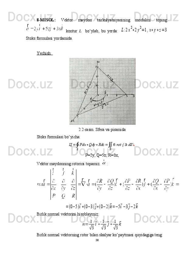 8-MISOL:   Vektor   maydon   tsirkulyatsiyasining   modulini   toping:
  kontur   ??????     bo‘ylab,   bu   yerda:  L:2x2+2y2=	1,x+	y+z=	3
Stoks formulasi yordamida.
Yechish: 
2.2-rasm. Sfera va piramida
Stoks formulasi bo‘yicha:	
Ц	=∮
L	
Pdx	+Qdy	+Rdz	=∬
S	
⃗n⋅rot {	⃗a⋅dS	¿
P=2y, Q=5z, R=3x, 
Vektor maydonning rotorini topamiz.  : 	
=	(0−	5)⃗i+(0−	3)⃗j+(0−	2)⃗k=−	5⃗i−	3⃗j−	2⃗k
Birlik normal vektorini hisoblaymiz:	
n=	1
√3	
⃗i+	1
√3	
⃗j+	1
√3	
⃗k
Birlik normal vektorning rotor bilan skalyar ko‘paytmasi quyidagiga teng: 
38 
