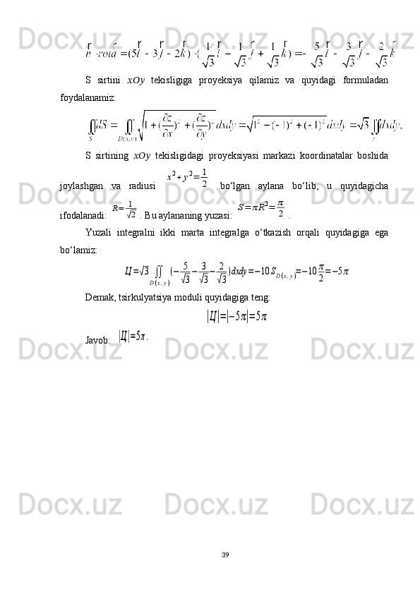 S   sirtini   ??????????????????   tekisligiga   proyeksiya   qilamiz   va   quyidagi   formuladan
foydalanamiz:
S   sirtining   ??????????????????   tekisligidagi   proyeksiyasi   markazi   koordinatalar   boshida
joylashgan   va   radiusi  x2+	y2=	1
2   bo‘lgan   aylana   bo‘lib,   u   quyidagicha
ifodalanadi: 	
R=	1
√2 . Bu aylananing yuzasi: 	
S=	πR	2=	π
2 .
Yuzali   integralni   ikki   marta   integralga   o ‘ tkazish   orqali   quyidagiga   ega
bo ‘ lamiz : 	
Ц	=√3	∬
D(x,y)
(−	5
√3
−	3
√3
−	2
√3
)dxdy	=−10	SD(x,y)=−10	π
2=−5π
Demak, tsirkulyatsiya moduli quyidagiga teng: 	
|Ц	|=|−	5π|=	5π
Javob:   	
|Ц|=5π.
39 