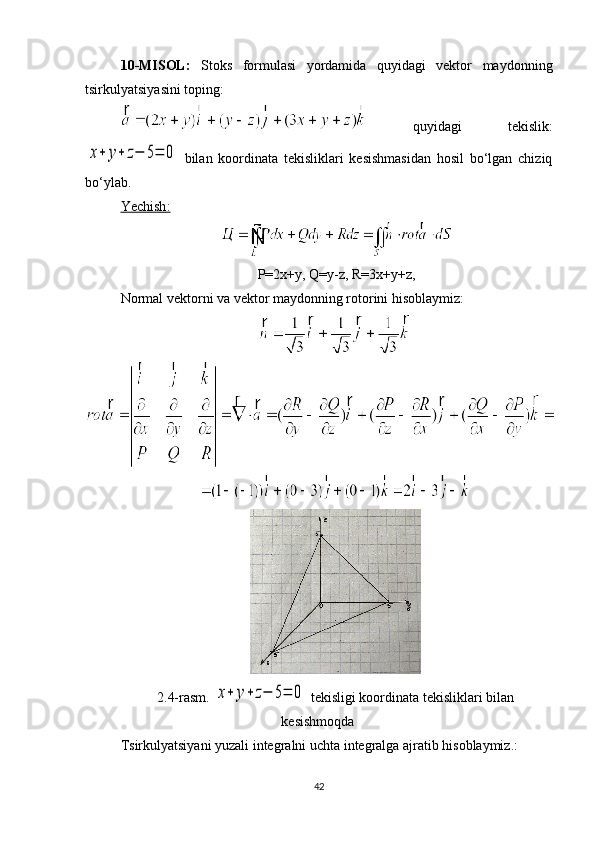 10-MISOL:   Stoks   formulasi   yordamida   quyidagi   vektor   maydonning
tsirkulyatsiyasini toping: 
  quyidagi   tekislik:x+	y+	z−	5=	0
  bilan   koordinata   tekisliklari   kesishmasidan   hosil   bo‘lgan   chiziq
bo‘ylab. 
Yechish    :    
P=2x+y, Q=y-z, R=3x+y+z,
Normal vektorni va vektor maydonning rotorini hisoblaymiz: 
2.4-rasm. 	
x+	y+	z−	5=	0  tekisligi koordinata tekisliklari bilan
kesishmoqda
Tsirkulyatsiyani yuzali integralni uchta integralga ajratib hisoblaymiz.:
42 