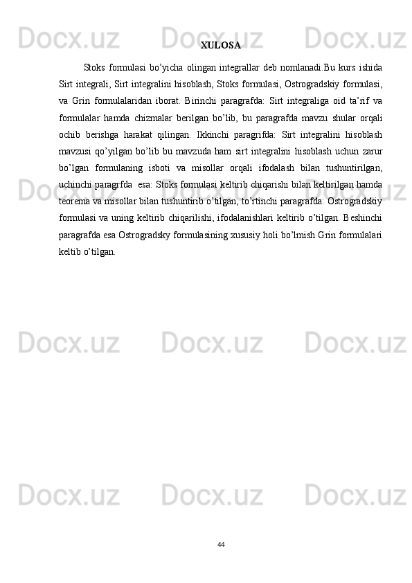 XULOSA
Stoks   formulasi   bo’yicha   olingan   integrallar   deb   nomlanadi.Bu   kurs   ishida
Sirt  integrali, Sirt integralini  hisoblash,  Stoks formulasi, Ostrogradskiy formulasi,
va   Grin   formulalaridan   iborat.   Birinchi   paragrafda:   Sirt   integraliga   oid   ta’rif   va
formulalar   hamda   chizmalar   berilgan   bo’lib,   bu   paragrafda   mavzu   shular   orqali
ochib   berishga   harakat   qilingan.   Ikkinchi   paragrifda:   Sirt   integralini   hisoblash
mavzusi   qo’yilgan   bo’lib   bu   mavzuda   ham   sirt   integralini   hisoblash   uchun   zarur
bo’lgan   formulaning   isboti   va   misollar   orqali   ifodalash   bilan   tushuntirilgan,
uchinchi paragrfda  esa: Stoks formulasi keltirib chiqarishi bilan keltirilgan hamda
teorema va misollar bilan tushuntirib o’tilgan, to’rtinchi paragrafda: Ostrogradskiy
formulasi va uning keltirib chiqarilishi, ifodalanishlari  keltirib o’tilgan. Beshinchi
paragrafda esa Ostrogradsky formulasining xususiy holi bo’lmish Grin formulalari
keltib o’tilgan.
44 