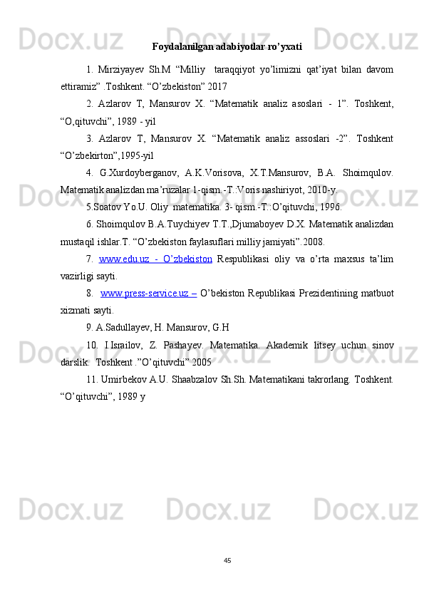Foydalanilgan adabiyotlar ro’yxati
1.   Mirziyayev   Sh.M   “Milliy     taraqqiyot   yo’limizni   qat’iyat   bilan   davom
ettiramiz” .Toshkent. “O’zbekiston” 2017
2.   Azlarov   T,   Mansurov   X.   “Matematik   analiz   asoslari   -   1”.   Toshkent,
“O,qituvchi”, 1989 - yil
3.   Azlarov   T,   Mansurov   X.   “Matematik   analiz   assoslari   -2”.   Toshkent
“O’zbekirton”,1995-yil
4.   G.Xurdoyberganov,   A.K.Vorisova,   X.T.Mansurov,   B.A.   Shoimqulov.
Matematik analizdan ma’ruzalar 1-qism.-T.:Voris nashiriyot, 2010-y.
5.Soatov Yo.U. Oliy  matematika. 3- qism.-T.:O’qituvchi, 1996.
6. Shoimqulov B.A.Tuychiyev T.T.,Djumaboyev D.X. Matematik analizdan
mustaqil ishlar.T. “O’zbekiston faylasuflari milliy jamiyati”.2008.
7.   www.edu.uz   -   O’zbekiston   Respublikasi   oliy   va   o’rta   maxsus   ta’lim
vazirligi sayti.
8.    www.press-service.uz  –   O’bekiston  Republikasi  Prezidentining  matbuot
xizmati sayti.
9. A.Sadullayev, H. Mansurov, G.H
10.   I.Israilov,   Z.   Pashayev.   Matematika.   Akademik   litsey   uchun   sinov
darslik.  Toshkent .”O’qituvchi” 2005
11. Umirbekov A.U. Shaabzalov Sh.Sh. Matematikani takrorlang.  Toshkent.
“O’qituvchi”, 1989 y
45 