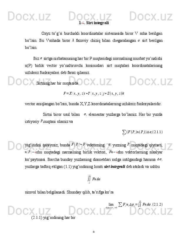 1-¿ . Sirt integrali
                    Oxyz   to’g’ri   burchakli   koordinatalar   sistemasida   biror   V   soha   berilgan
bo’lsin.   Bu   Vsohada   biror  	
λ   fazoviy   chiziq   bilan   chegaralangan  	σ   sirt   berilgan
bo’lsin.
        Biz 	
σ  sirtga nisbatanuning har bir P nuqtasidagi normalning musbat yo’nalishi
n(P)   birlik   vector   yo’naltiruvchi   kosinuslari   sirt   nuqtalari   koordinatalarining
uzluksiz funksiyalari deb faraz qilamiz.
           Sirtning har bir nuqtasida 	
F=	X	(x,y,z)i+Y(x,y,z)j+Z(x,y,z)k
vector aniqlangan bo’lsin, bunda X,Y,Z koordinatalarning uzluksiz funksiyalaridir.
                        Sirtni   biror   usul   bilan  	
∆σi   elementar   yuzlarga   bo’lamiz.   Har   bir   yuzda
ixtiyoriy  P
i nuqtani olamiz va
∑
i ( F ( P
i ) n ( P
i ) ) ∆ σ
i ( 2. 1.1 )
yig’indini qaraymiz, bunda  F	
( P
i	) − F
 vektorning 	∆σi  yuzning  P
i  nuqtadagi qiymati,
n	
( P	) − ¿
shu   nuqtadagi   narmalning   birlik   vektori,  	Fn	−	¿ shu   vektorlarning   sikalyar
ko’paytmasi. Barcha bunday yuzlarning diametrlari nolga intilgandagi hamma   ∆ σ
i
yuzlarga tadbiq etilgan (1.1) yig’indining limiti  sirt integrali  deb ataladi va ushbu
∬
σ❑
Fn dσ
simvol bilan belgilanadi. Shunday qilib, ta’rifga ko’ra
lim
diam ∆ σ
i → 0 ∑ F
i n
i ∆ σ
i =
∬
σ❑
Fn dσ . ( 2.1 .2 )
(2.1.1) yig’indining har bir 
6 