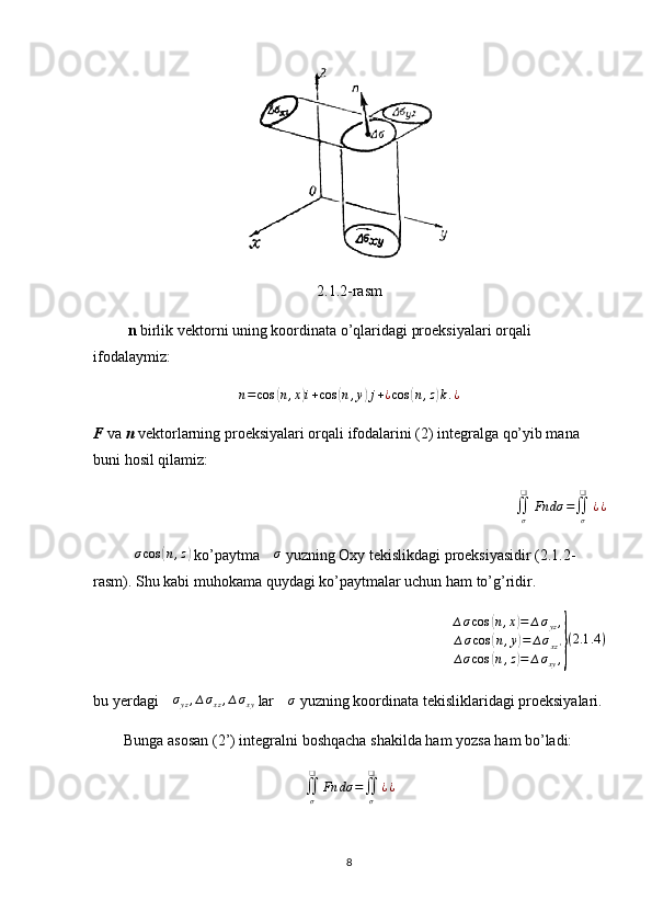 2.1.2-rasm
          n  birlik vektorni uning koordinata o’qlaridagi proeksiyalari orqali 
ifodalaymiz:
n = cos( n , x	) i + cos	( n , y	) j + ¿ cos	( n , z	) k . ¿
F  va  n  vektorlarning proeksiyalari orqali ifodalarini (2) integralga qo’yib mana 
buni hosil qilamiz:
∬
σ❑
Fn dσ =
∬
σ❑
¿ ¿
         ∆ σ cos	
( n , z	)
 ko’paytma  ∆ σ
 yuzning Oxy tekislikdagi proeksiyasidir (2.1.2-
rasm). Shu kabi muhokama quydagi ko’paytmalar uchun ham to’g’ridir.
∆ σ cos	
( n , x	) = ∆ σ
yz ,
∆ σ cos	
( n , y	) = ∆ σ
xz '
∆ σ cos	
( n , z	) = ∆ σ
xy ,	} ( 2.1 .4 )
bu yerdagi 	
∆σyz,∆σxz,∆σxy  lar 	∆σ  yuzning koordinata tekisliklaridagi proeksiyalari.
        Bunga asosan (2’) integralni boshqacha shakilda ham yozsa ham bo’ladi:
∬
σ❑
Fn dσ =
∬
σ❑
¿ ¿
8 