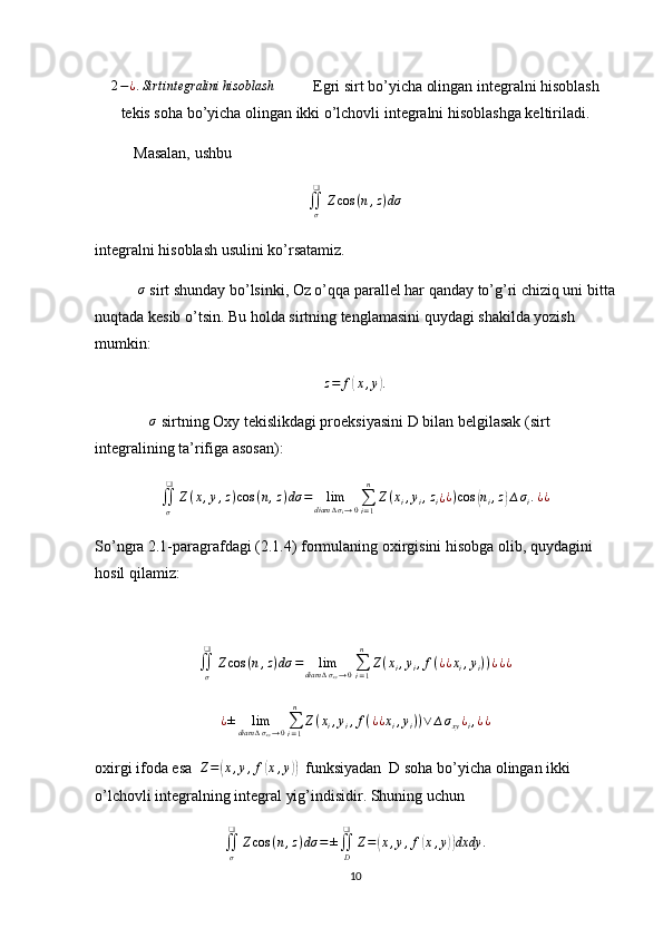 2−¿.Sirt	integralini	hisoblash           Egri sirt bo’yicha olingan integralni hisoblash
tekis soha bo’yicha olingan ikki o’lchovli integralni hisoblashga keltiriladi.
          Masalan, ushbu
∬
σ❑
Z cos ( n , z ) dσ
integralni hisoblash usulini ko’rsatamiz.
           	
σ  sirt shunday bo’lsinki, Oz o’qqa parallel har qanday to’g’ri chiziq uni bitta
nuqtada kesib o’tsin. Bu holda sirtning tenglamasini quydagi shakilda yozish 
mumkin:
z = f	
( x , y	) .
               σ
 sirtning Oxy tekislikdagi proeksiyasini D bilan belgilasak (sirt 
integralining ta’rifiga asosan):
∬
σ❑
Z ( x , y , z ) cos ( n , z ) dσ = lim
diam ∆ σ
i → 0 ∑
i = 1n
Z ( x
i , y
i , z
i ¿ ¿ ) cos	
( n
i , z	) ∆ σ
i . ¿ ¿
So’ngra 2.1-paragrafdagi (2.1.4) formulaning oxirgisini hisobga olib, quydagini 
hosil qilamiz:
∬
σ❑
Z cos ( n , z ) dσ = lim
diam ∆ σ
xy → 0 ∑
i = 1n
Z ( x
i , y
i , f ( ¿
¿ x
i , y
i ) ) ¿ ¿ ¿
¿ ± lim
diam ∆ σ
xy → 0 ∑
i = 1n
Z ( x
i , y
i , f ( ¿
¿ x
i , y
i ) ) ∨ ∆ σ
xy ¿
i , ¿ ¿
oxirgi ifoda esa  	
Z=(x,y,f(x,y))   funksiyadan  D soha bo’yicha olingan ikki 
o’lchovli integralning integral yig’indisidir. Shuning uchun
∬
σ❑
Z cos ( n , z ) dσ = ±
∬
D❑
Z =	
( x , y , f	( x , y	)) dxdy .
10 