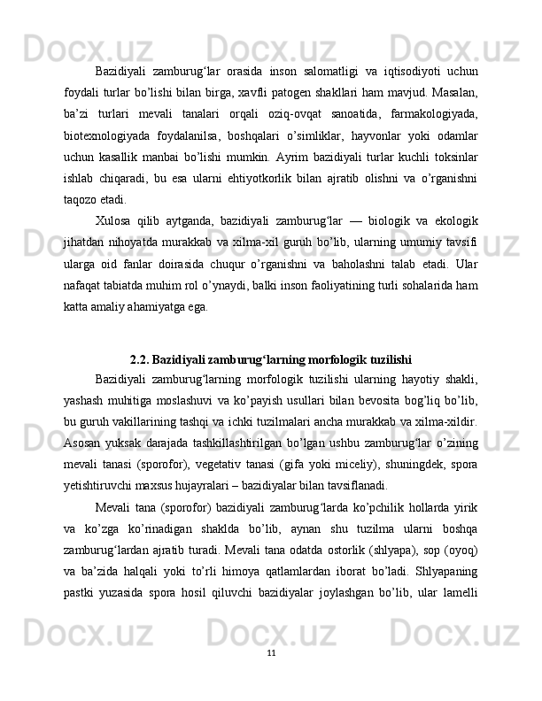 Bazidiyali   zamburug lar   orasida   inson   salomatligi   va   iqtisodiyoti   uchunʻ
foydali  turlar  bo’lishi  bilan birga, xavfli  patogen shakllari  ham  mavjud. Masalan,
ba’zi   turlari   mevali   tanalari   orqali   oziq-ovqat   sanoatida,   farmakologiyada,
biotexnologiyada   foydalanilsa,   boshqalari   o’simliklar,   hayvonlar   yoki   odamlar
uchun   kasallik   manbai   bo’lishi   mumkin.   Ayrim   bazidiyali   turlar   kuchli   toksinlar
ishlab   chiqaradi,   bu   esa   ularni   ehtiyotkorlik   bilan   ajratib   olishni   va   o’rganishni
taqozo etadi.
Xulosa   qilib   aytganda,   bazidiyali   zamburug lar   —   biologik   va   ekologik	
ʻ
jihatdan   nihoyatda   murakkab   va   xilma-xil   guruh   bo’lib,   ularning   umumiy   tavsifi
ularga   oid   fanlar   doirasida   chuqur   o’rganishni   va   baholashni   talab   etadi.   Ular
nafaqat tabiatda muhim rol o’ynaydi, balki inson faoliyatining turli sohalarida ham
katta amaliy ahamiyatga ega.
2.2. Bazidiyali zamburug larning morfologik tuzilishi	
ʻ
Bazidiyali   zamburug larning   morfologik   tuzilishi   ularning   hayotiy   shakli,	
ʻ
yashash   muhitiga   moslashuvi   va   ko’payish   usullari   bilan   bevosita   bog’liq   bo’lib,
bu guruh vakillarining tashqi va ichki tuzilmalari ancha murakkab va xilma-xildir.
Asosan   yuksak   darajada   tashkillashtirilgan   bo’lgan   ushbu   zamburug lar   o’zining	
ʻ
mevali   tanasi   (sporofor),   vegetativ   tanasi   (gifa   yoki   miceliy),   shuningdek,   spora
yetishtiruvchi maxsus hujayralari – bazidiyalar bilan tavsiflanadi.
Mevali   tana   (sporofor)   bazidiyali   zamburug larda   ko’pchilik   hollarda   yirik	
ʻ
va   ko’zga   ko’rinadigan   shaklda   bo’lib,   aynan   shu   tuzilma   ularni   boshqa
zamburug lardan  ajratib  turadi.  Mevali   tana  odatda  ostorlik  (shlyapa),  sop   (oyoq)	
ʻ
va   ba’zida   halqali   yoki   to’rli   himoya   qatlamlardan   iborat   bo’ladi.   Shlyapaning
pastki   yuzasida   spora   hosil   qiluvchi   bazidiyalar   joylashgan   bo’lib,   ular   lamelli
11