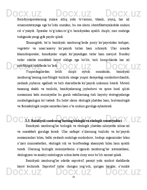 Bazidiyosporalarning   yuzasi   silliq   yoki   to’rsimon,   tikanli,   yoyiq,   har   xil
ornamentatsiyaga ega bo’lishi mumkin, bu esa ularni identifikatsiyalashda muhim
rol   o’ynaydi.   Sporalar   to’g’ridan-to’g’ri   bazidiyadan   ajralib   chiqib,   mos   muhitga
tushganda yangi gifa paydo qiladi.
Shuningdek,   ba zi   bazidiyali   zamburug larda   jinsiy   ko’payishdan   tashqari,ʼ ʻ
vegetativ   va   noan’anaviy   ko’payish   turlari   ham   uchraydi.   Ular   orasida
klamidosporalar,   konidiyalar   orqali   ko’payadigan   turlar   ham   mavjud.   Bunday
turlar   odatda   murakkab   hayot   sikliga   ega   bo’lib,   turli   bosqichlarda   har   xil
morfologik holatlarda bo’ladi.
Yuqoridagilardan   kelib   chiqib   aytish   mumkinki,   bazidiyali
zamburug larning morfologik tuzilishi ularga yuqori darajadagi moslashuvchanlik,	
ʻ
yashash  joylarini  egallash va turli sharoitlarda ko’payish imkonini  beradi. Mevali
tananing   shakli   va   tuzilishi,   bazidiyalarning   joylashuvi   va   spora   hosil   qilish
mexanizmi   kabi   xususiyatlar   bu   guruh   vakillarining   turli   hayotiy   strategiyalariga
moslashganligini ko’rsatadi. Bu holat ularni ekologik jihatdan ham, biotexnologik
va farmakologik nuqtai nazardan ham o’ta muhim guruhga aylantiradi.
2.3. Bazidiyali zamburug larning biologik va ekologik xususiyatlari	
ʻ
Bazidiyali   zamburug lar   biologik   va   ekologik   jihatdan   nihoyatda   xilma-xil	
ʻ
va   murakkab   guruhga   kiradi.   Ular   nafaqat   o’zlarining   tuzilishi   va   ko’payish
mexanizmlari bilan, balki yashash muhitiga moslashuvi, boshqa organizmlar bilan
o’zaro   munosabatlari,   ekologik   roli   va   biosferadagi   ahamiyati   bilan   ham   ajralib
turadi.   Ularning   biologik   xususiyatlarini   o’rganish   zamburug lar   sistematikasi,	
ʻ
ekologiyasi va amaliy mikologiya uchun katta ilmiy asos bo’lib xizmat qiladi.
Bazidiyali   zamburug lar   odatda   saprotrof,   parazit   yoki   simbiot   shakllarda	
ʻ
hayot   kechiradi.   Saprotrof   turlar   chirigan   yog och,   qurigan   barglar,   o’simlik	
ʻ
13