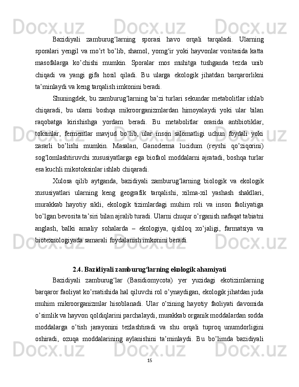 Bazidiyali   zamburug larning   sporasi   havo   orqali   tarqaladi.   Ularningʻ
sporalari  yengil   va mo’rt   bo’lib,  shamol,  yomg ir  yoki   hayvonlar   vositasida   katta	
ʻ
masofalarga   ko’chishi   mumkin.   Sporalar   mos   muhitga   tushganda   tezda   unib
chiqadi   va   yangi   gifa   hosil   qiladi.   Bu   ularga   ekologik   jihatdan   barqarorlikni
ta’minlaydi va keng tarqalish imkonini beradi.
Shuningdek, bu zamburug larning ba’zi  turlari sekundar  metabolitlar ishlab	
ʻ
chiqaradi,   bu   ularni   boshqa   mikroorganizmlardan   himoyalaydi   yoki   ular   bilan
raqobatga   kirishishga   yordam   beradi.   Bu   metabolitlar   orasida   antibiotiklar,
toksinlar,   fermentlar   mavjud   bo’lib,   ular   inson   salomatligi   uchun   foydali   yoki
zararli   bo’lishi   mumkin.   Masalan,   Ganoderma   lucidum   (reyshi   qo’ziqorini)
sog lomlashtiruvchi   xususiyatlarga   ega   biofaol   moddalarni   ajratadi,   boshqa   turlar	
ʻ
esa kuchli mikotoksinlar ishlab chiqaradi.
Xulosa   qilib   aytganda,   bazidiyali   zamburug larning   biologik   va   ekologik	
ʻ
xususiyatlari   ularning   keng   geografik   tarqalishi,   xilma-xil   yashash   shakllari,
murakkab   hayotiy   sikli,   ekologik   tizimlardagi   muhim   roli   va   inson   faoliyatiga
bo’lgan bevosita ta’siri bilan ajralib turadi. Ularni chuqur o’rganish nafaqat tabiatni
anglash,   balki   amaliy   sohalarda   –   ekologiya,   qishloq   xo’jaligi,   farmatsiya   va
biotexnologiyada samarali foydalanish imkonini beradi.
2.4. Bazidiyali zamburug larning ekologik ahamiyati	
ʻ
Bazidiyali   zamburug lar   (Basidiomycota)   yer   yuzidagi   ekotizimlarning	
ʻ
barqaror faoliyat ko’rsatishida hal qiluvchi rol o’ynaydigan, ekologik jihatdan juda
muhim   mikroorganizmlar   hisoblanadi.   Ular   o’zining   hayotiy   faoliyati   davomida
o’simlik va hayvon qoldiqlarini parchalaydi, murakkab organik moddalardan sodda
moddalarga   o’tish   jarayonini   tezlashtiradi   va   shu   orqali   tuproq   unumdorligini
oshiradi,   ozuqa   moddalarining   aylanishini   ta’minlaydi.   Bu   bo’limda   bazidiyali
15 