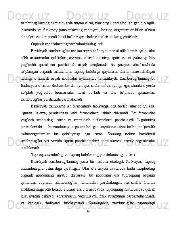 zamburug larning ekotizimlarda tutgan o’rni, ular orqali sodir bo’ladigan biologik,ʻ
kimyoviy   va   fizikaviy   jarayonlarning   mohiyati,   boshqa   organizmlar   bilan   o’zaro
aloqalari va ular orqali hosil bo’ladigan ekologik ta’sirlar keng yoritiladi.
Organik moddalarning parchalanishidagi roli
Bazidiyali zamburug lar asosan saprotrof hayot tarzini olib boradi, ya’ni ular	
ʻ
o’lik   organizmlar   qoldiqlari,   ayniqsa,   o’simliklarning   lignin   va   sellyulozaga   boy
yog’ochli   qismlarini   parchalash   orqali   oziqlanadi.   Bu   jarayon   atrof-muhitda
to’plangan   organik   moddalarni   tuproq   tarkibiga   qaytarish,   ularni   minerallashgan
holatga   o’tkazish   orqali   moddalar   aylanishini   ta’minlaydi.   Zamburug larning   bu	
ʻ
funksiyasi o’rmon ekotizimlarida, ayniqsa, muhim ahamiyatga ega, chunki u yerda
ko’plab   yog’ochli   biomassalar   hosil   bo’ladi   va   ular   to’planib   qolmasdan
zamburug lar yordamida parchalanadi.	
ʻ
Bazidiyali   zamburug lar   fermentativ   faoliyatga   ega   bo’lib,   ular   sellyulaza,	
ʻ
lignaza,   lakaza,   peroksidaza   kabi   fermentlarni   ishlab   chiqaradi.   Bu   fermentlar
yog’och   tarkibidagi   qattiq   va   murakkab   birikmalarni   parchalaydi.   Ligninning
parchalanishi — bu zamburug larga xos bo’lgan noyob xususiyat bo’lib, ko’pchilik	
ʻ
mikroorganizmlar   bu   qobiliyatga   ega   emas.   Shuning   uchun   bazidiyali
zamburug lar   yer   yuzida   lignin   parchalanishini   ta’minlovchi   asosiy   organizmlar	
ʻ
hisoblanadi.
Tuproq unumdorligi va tuproq tarkibining yaxshilanishiga ta’siri
Bazidiyali   zamburug larning   yana   bir   muhim   ekologik   funksiyasi   tuproq	
ʻ
unumdorligini   oshirishga   qaratilgan.   Ular   o’z   hayoti   davomida   katta   miqdordagi
organik   moddalarni   ajratib   chiqaradi,   bu   moddalar   esa   tuproqning   organik
qatlamini   boyitadi.   Zamburug lar   tomonidan   parchalangan   materiallar   humus	
ʻ
shakllanishiga olib keladi. Humus esa o’z navbatida tuproqning suvni ushlab qolish
xususiyatini oshiradi, aeratsiyasini yaxshilaydi, fizik strukturani barqarorlashtiradi
va   biologik   faoliyatni   kuchaytiradi.   Shuningdek,   zamburug lar   tuproqdagi	
ʻ
16 