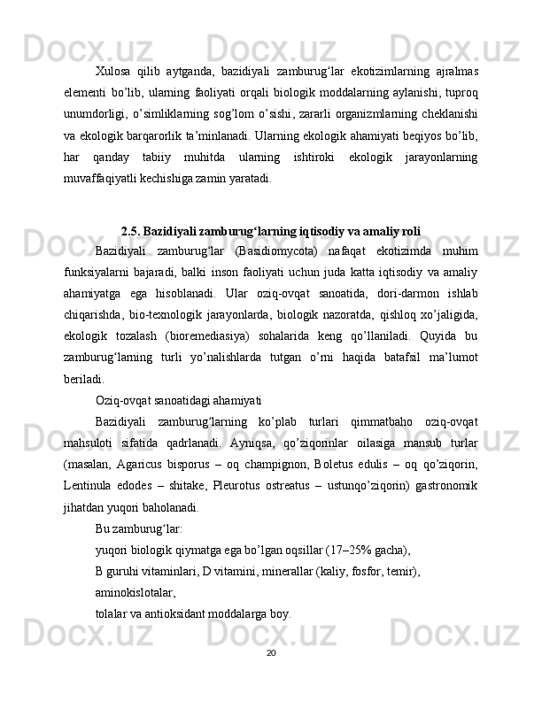Xulosa   qilib   aytganda ,   bazidiyali   zamburug ʻ lar   ekotizimlarning   ajralmas
elementi   bo ’ lib ,   ularning   faoliyati   orqali   biologik   moddalarning   aylanishi ,   tuproq
unumdorligi ,   o ’ simliklarning   sog ’ lom   o ’ sishi ,   zararli   organizmlarning   cheklanishi
va   ekologik   barqarorlik   ta ’ minlanadi .   Ularning ekologik ahamiyati beqiyos bo’lib,
har   qanday   tabiiy   muhitda   ularning   ishtiroki   ekologik   jarayonlarning
muvaffaqiyatli kechishiga zamin yaratadi.
2.5. Bazidiyali zamburug larning iqtisodiy va amaliy roliʻ
Bazidiyali   zamburug lar   (Basidiomycota)   nafaqat   ekotizimda   muhim	
ʻ
funksiyalarni   bajaradi,   balki   inson   faoliyati   uchun   juda   katta   iqtisodiy   va   amaliy
ahamiyatga   ega   hisoblanadi.   Ular   oziq-ovqat   sanoatida,   dori-darmon   ishlab
chiqarishda,   bio-texnologik   jarayonlarda,   biologik   nazoratda,   qishloq   xo’jaligida,
ekologik   tozalash   (bioremediasiya)   sohalarida   keng   qo’llaniladi.   Quyida   bu
zamburug larning   turli   yo’nalishlarda   tutgan   o’rni   haqida   batafsil   ma’lumot	
ʻ
beriladi.
Oziq-ovqat sanoatidagi ahamiyati
Bazidiyali   zamburug larning   ko’plab   turlari   qimmatbaho   oziq-ovqat	
ʻ
mahsuloti   sifatida   qadrlanadi.   Ayniqsa,   qo’ziqorinlar   oilasiga   mansub   turlar
(masalan,   Agaricus   bisporus   –   oq   champignon,   Boletus   edulis   –   oq   qo’ziqorin,
Lentinula   edodes   –   shitake,   Pleurotus   ostreatus   –   ustunqo’ziqorin)   gastronomik
jihatdan yuqori baholanadi.
Bu zamburug lar:	
ʻ
yuqori biologik qiymatga ega bo’lgan oqsillar (17–25% gacha),
B guruhi vitaminlari, D vitamini, minerallar (kaliy, fosfor, temir),
aminokislotalar,
tolalar va antioksidant moddalarga boy.
20 