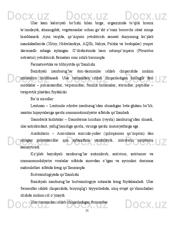Ular   kam   kaloriyali   bo’lishi   bilan   birga,   organizmda   to’qlik   hissini
ta’minlaydi,  shuningdek,   vegetarianlar   uchun  go’sht   o’rnini   bosuvchi  ideal   ozuqa
hisoblanadi.   Ayni   vaqtda,   qo’ziqorin   yetishtirish   sanoati   dunyoning   ko’plab
mamlakatlarida  (Xitoy,  Niderlandiya,  AQSh,  Italiya,  Polsha  va  boshqalar)  yuqori
daromadli   sohaga   aylangan.   O’zbekistonda   ham   ustunqo’ziqorin   (Pleurotus
ostreatus) yetishtirish fermalari soni oshib bormoqda.
Farmatsevtika va tibbiyotda qo llanilishiʻ
Bazidiyali   zamburug lar   dori-darmonlar   ishlab   chiqarishda   muhim	
ʻ
xomashyo   hisoblanadi.   Ular   tomonidan   ishlab   chiqariladigan   biologik   faol
moddalar   –   polisaxaridlar,   terpenoidlar,   fenolik   birikmalar,   steroidlar,   peptidlar   –
terapevtik jihatdan foydalidir.
Ba’zi misollar:
Lentinan   –   Lentinula   edodes   zamburug idan   olinadigan   beta-glukan   bo’lib,	
ʻ
saraton hujayralariga qarshi immunostimulyator sifatida qo’llaniladi.
Ganoderik kislotalar – Ganoderma lucidum (reyshi) zamburug idan olinadi,	
ʻ
ular antioksidant, yallig’lanishga qarshi, virusga qarshi xususiyatlarga ega.
Aurikularin   –   Auricularia   auricula-judae   (quloqsimon   qo’ziqorin)   dan
olingan   polisaxaridlar   qon   aylanishini   yaxshilaydi,   xolesterin   miqdorini
kamaytiradi.
Ko’plab   bazidiyali   zamburug lar   antimikrob,   antivirus,   antitumor   va	
ʻ
immunomodulyator   vositalar   sifatida   sinovdan   o’tgan   va   ayrimlari   dorixona
mahsulotlari sifatida keng qo’llanmoqda.
Biotexnologiyada qo llanilishi	
ʻ
Bazidiyali   zamburug lar   biotexnologiya   sohasida   keng   foydalaniladi.   Ular
ʻ
fermentlar ishlab chiqarishda, bioyoqilg’i tayyorlashda, oziq-ovqat qo’shimchalari
olishda muhim rol o’ynaydi
Ular tomonidan ishlab chiqariladigan fermentlar:
21