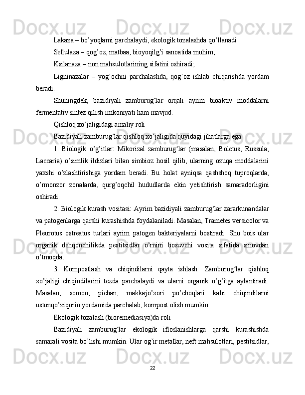 Lakaza – bo’yoqlarni parchalaydi, ekologik tozalashda qo’llanadi
Sellulaza – qog’oz, matbaa, bioyoqilg’i sanoatida muhim;
Ksilanaza – non mahsulotlarining sifatini oshiradi;
Ligninazalar   –   yog’ochni   parchalashda,   qog’oz   ishlab   chiqarishda   yordam
beradi.
Shuningdek,   bazidiyali   zamburug lar   orqali   ayrim   bioaktiv   moddalarniʻ
fermentativ sintez qilish imkoniyati ham mavjud.
Qishloq xo jaligidagi amaliy roli	
ʻ
Bazidiyali zamburug lar qishloq xo’jaligida quyidagi jihatlarga ega:	
ʻ
1.   Biologik   o’g’itlar:   Mikorizal   zamburug lar   (masalan,   Boletus,   Russula,	
ʻ
Laccaria)   o’simlik   ildizlari   bilan   simbioz   hosil   qilib,   ularning   ozuqa   moddalarini
yaxshi   o’zlashtirishiga   yordam   beradi.   Bu   holat   ayniqsa   qashshoq   tuproqlarda,
o’rmonzor   zonalarda,   qurg’oqchil   hududlarda   ekin   yetishtirish   samaradorligini
oshiradi.
2. Biologik kurash vositasi: Ayrim bazidiyali zamburug lar zararkunandalar	
ʻ
va patogenlarga qarshi kurashishda foydalaniladi. Masalan, Trametes versicolor va
Pleurotus   ostreatus   turlari   ayrim   patogen   bakteriyalarni   bostiradi.   Shu   bois   ular
organik   dehqonchilikda   pestitsidlar   o’rnini   bosuvchi   vosita   sifatida   sinovdan
o’tmoqda.
3.   Kompostlash   va   chiqindilarni   qayta   ishlash:   Zamburug lar   qishloq	
ʻ
xo’jaligi   chiqindilarini   tezda   parchalaydi   va   ularni   organik   o’g’itga   aylantiradi.
Masalan,   somon,   pichan,   makkajo’xori   po’choqlari   kabi   chiqindilarni
ustunqo’ziqorin yordamida parchalab, kompost olish mumkin.
Ekologik tozalash (bioremediasiya)da roli
Bazidiyali   zamburug lar   ekologik   ifloslanishlarga   qarshi   kurashishda	
ʻ
samarali vosita bo’lishi mumkin. Ular og’ir metallar, neft mahsulotlari, pestitsidlar,
22