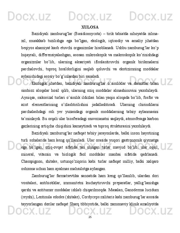 XULOSA
Bazidiyali   zamburug lar   (Basidiomycota)   –   tirik   tabiatda   nihoyatda   xilma-ʻ
xil,   murakkab   tuzilishga   ega   bo’lgan,   ekologik,   iqtisodiy   va   amaliy   jihatdan
beqiyos ahamiyat kasb etuvchi organizmlar hisoblanadi. Ushbu zamburug lar ko’p	
ʻ
hujayrali,   differensiyalashgan,   asosan   mikroskopik   va   makroskopik   ko’rinishdagi
organizmlar   bo’lib,   ularning   aksariyati   ifloslantiruvchi   organik   birikmalarni
parchalovchi,   tuproq   hosildorligini   saqlab   qoluvchi   va   ekotizimning   moddalar
aylanishidagi asosiy bo’g’inlardan biri sanaladi.
Ekologik   jihatdan,   bazidiyali   zamburug lar   o’simliklar   va   daraxtlar   bilan	
ʻ
simbioz   aloqalar   hosil   qilib,   ularning   oziq   moddalar   almashinuvini   yaxshilaydi.
Ayniqsa,   mikorizal   turlari   o’simlik   ildizlari   bilan   yaqin   aloqada   bo’lib,   fosfor   va
azot   elementlarining   o’zlashtirilishini   jadallashtiradi.   Ularning   chirindilarni
parchalashdagi   roli   yer   yuzasidagi   organik   moddalarning   tabiiy   aylanmasini
ta’minlaydi. Bu orqali ular biosferadagi muvozanatni saqlaydi, atmosferaga karbon
gazlarining ortiqcha chiqishini kamaytiradi va tuproq strukturasini yaxshilaydi.
Bazidiyali   zamburug lar  nafaqat   tabiiy jarayonlarda,  balki  inson  hayotining	
ʻ
turli  sohalarida ham keng qo’llaniladi. Ular orasida yuqori  gastronomik qiymatga
ega   bo’lgan,   oziq-ovqat   sifatida   tan   olingan   turlar   mavjud   bo’lib,   ular   oqsil,
mineral,   vitamin   va   biologik   faol   moddalar   manbai   sifatida   qadrlanadi.
Champignon,   shitake,   ustunqo’ziqorin   kabi   turlar   nafaqat   milliy,   balki   xalqaro
oshxona uchun ham ajralmas mahsulotga aylangan.
Zamburug lar   farmatsevtika   sanoatida   ham   keng   qo’llanilib,   ulardan   dori	
ʻ
vositalari,   antibiotiklar,   immunitetni   kuchaytiruvchi   preparatlar,   yallig lanishga	
ʻ
qarshi va antitumor moddalar ishlab chiqarilmoqda. Masalan, Ganoderma lucidum
(reyshi), Lentinula edodes (shitake), Cordyceps militaris kabi zamburug lar asosida	
ʻ
tayyorlangan dorilar nafaqat Sharq tibbiyotida, balki zamonaviy klinik amaliyotda
25 