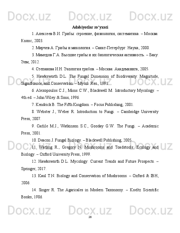 Adabiyotlar   ro ʻ yxati
1. Алексеев В.И. Грибы: строение, физиология, систематика. – Москва:
Колос, 2003.
2. Мирчев А. Грибы и микология. – Санкт-Петербург: Наука, 2000.
3. Мамедов Г.А. Высшие грибы и их биологическая активность. – Баку:
Элм, 2012.
4. Степанова И.Н. Экология грибов. – Москва: Академкнига, 2005.
5.   Hawksworth   D.L.   The   Fungal   Dimension   of   Biodiversity:   Magnitude,
Significance, and Conservation. – Mycol. Res., 1991.
6.   Alexopoulos   C.J.,   Mims   C.W.,   Blackwell   M.   Introductory   Mycology.   –
4th ed. – John Wiley & Sons, 1996.
7. Kendrick B. The Fifth Kingdom. – Focus Publishing, 2001.
8.   Webster   J.,   Weber   R.   Introduction   to   Fungi.   –   Cambridge   University
Press, 2007.
9.   Carlile   M.J.,   Watkinson   S.C.,   Gooday   G.W.   The   Fungi.   –   Academic
Press, 2001.
10. Deacon J. Fungal Biology. – Blackwell Publishing, 2005.
11.   Watling   R.,   Gregory   N.   Mushrooms   and   Toadstools:   Ecology   and
Biology. – Oxford University Press, 1999.
12.   Hawksworth   D.L.   Mycology:   Current   Trends   and   Future   Prospects.   –
Springer, 2017.
13. Kaul  T.N.  Biology and Conservation  of  Mushrooms.  – Oxford &  IBH,
2006.
14.   Singer   R.   The   Agaricales   in   Modern   Taxonomy.   –   Koeltz   Scientific
Books, 1986.
28 
