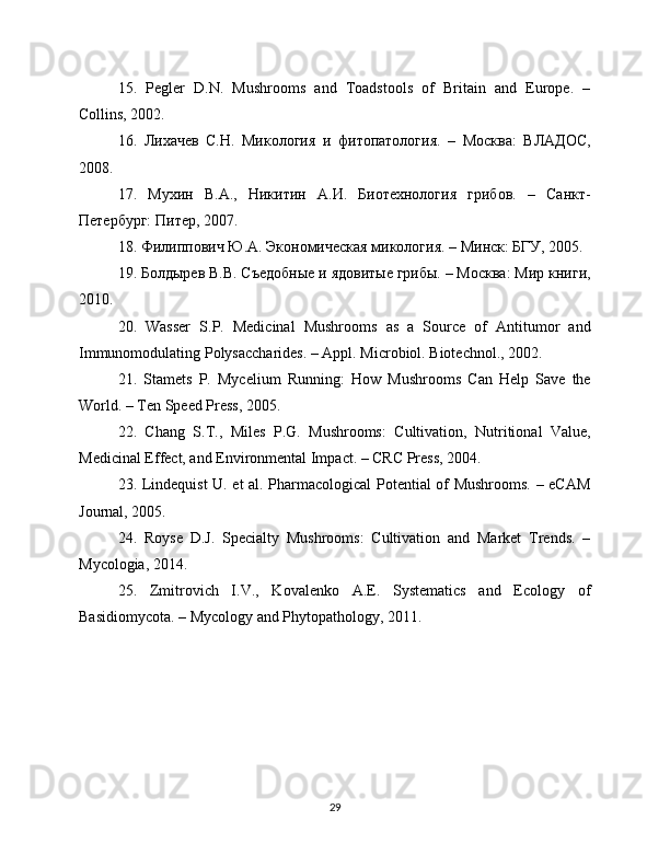 15.   Pegler   D.N.   Mushrooms   and   Toadstools   of   Britain   and   Europe.   –
Collins, 2002.
16.   Лихачев   С.Н.   Микология   и   фитопатология.   –   Москва:   ВЛАДОС,
2008.
17.   Мухин   В.А.,   Никитин   А.И.   Биотехнология   грибов.   –   Санкт-
Петербург: Питер, 2007.
18. Филиппович Ю.А. Экономическая микология. – Минск: БГУ, 2005.
19. Болдырев В.В. Съедобные и ядовитые грибы. – Москва: Мир книги,
2010.
20.   Wasser   S.P.   Medicinal   Mushrooms   as   a   Source   of   Antitumor   and
Immunomodulating Polysaccharides. – Appl. Microbiol. Biotechnol., 2002.
21.   Stamets   P.   Mycelium   Running:   How   Mushrooms   Can   Help   Save   the
World. – Ten Speed Press, 2005.
22.   Chang   S.T.,   Miles   P.G.   Mushrooms:   Cultivation,   Nutritional   Value,
Medicinal Effect, and Environmental Impact. – CRC Press, 2004.
23. Lindequist U. et al. Pharmacological Potential of Mushrooms. – eCAM
Journal, 2005.
24.   Royse   D.J.   Specialty   Mushrooms:   Cultivation   and   Market   Trends.   –
Mycologia, 2014.
25.   Zmitrovich   I.V.,   Kovalenko   A.E.   Systematics   and   Ecology   of
Basidiomycota. – Mycology and Phytopathology, 2011.
29 