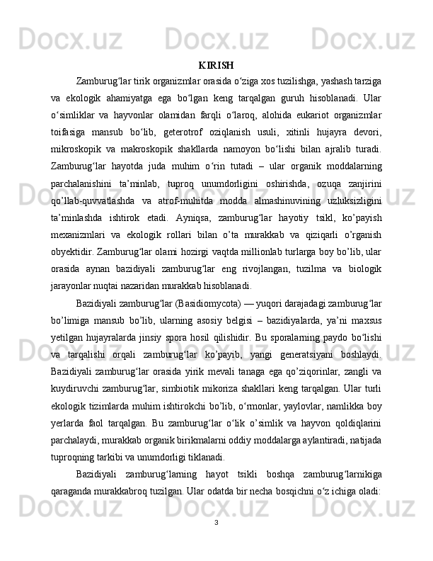 KIRISH
Zamburug lar tirik organizmlar orasida o ziga xos tuzilishga, yashash tarzigaʻ ʻ
va   ekologik   ahamiyatga   ega   bo lgan   keng   tarqalgan   guruh   hisoblanadi.   Ular	
ʻ
o simliklar   va   hayvonlar   olamidan   farqli   o laroq,   alohida   eukariot   organizmlar	
ʻ ʻ
toifasiga   mansub   bo lib,   geterotrof   oziqlanish   usuli,   xitinli   hujayra   devori,	
ʻ
mikroskopik   va   makroskopik   shakllarda   namoyon   bo lishi   bilan   ajralib   turadi.	
ʻ
Zamburug lar   hayotda   juda   muhim   o rin   tutadi   –   ular   organik   moddalarning	
ʻ ʻ
parchalanishini   ta’minlab,   tuproq   unumdorligini   oshirishda,   ozuqa   zanjirini
qo’llab-quvvatlashda   va   atrof-muhitda   modda   almashinuvining   uzluksizligini
ta’minlashda   ishtirok   etadi.   Ayniqsa,   zamburug lar   hayotiy   tsikl,   ko’payish	
ʻ
mexanizmlari   va   ekologik   rollari   bilan   o’ta   murakkab   va   qiziqarli   o’rganish
obyektidir. Zamburug lar olami hozirgi vaqtda millionlab turlarga boy bo’lib, ular	
ʻ
orasida   aynan   bazidiyali   zamburug lar   eng   rivojlangan,   tuzilma   va   biologik	
ʻ
jarayonlar nuqtai nazaridan murakkab hisoblanadi.
Bazidiyali zamburug lar (Basidiomycota) — yuqori darajadagi zamburug lar	
ʻ ʻ
bo’limiga   mansub   bo’lib,   ularning   asosiy   belgisi   –   bazidiyalarda,   ya’ni   maxsus
yetilgan   hujayralarda   jinsiy   spora   hosil   qilishidir.   Bu   sporalarning   paydo   bo lishi	
ʻ
va   tarqalishi   orqali   zamburug lar   ko’payib,   yangi   generatsiyani   boshlaydi.	
ʻ
Bazidiyali   zamburug lar   orasida   yirik   mevali   tanaga   ega   qo’ziqorinlar,   zangli   va	
ʻ
kuydiruvchi  zamburug lar, simbiotik  mikoriza shakllari  keng  tarqalgan. Ular  turli
ʻ
ekologik tizimlarda muhim ishtirokchi bo’lib, o rmonlar, yaylovlar, namlikka boy	
ʻ
yerlarda   faol   tarqalgan.   Bu   zamburug lar   o lik   o’simlik   va   hayvon   qoldiqlarini	
ʻ ʻ
parchalaydi, murakkab organik birikmalarni oddiy moddalarga aylantiradi, natijada
tuproqning tarkibi va unumdorligi tiklanadi.
Bazidiyali   zamburug larning   hayot   tsikli   boshqa   zamburug larnikiga	
ʻ ʻ
qaraganda murakkabroq tuzilgan. Ular odatda bir necha bosqichni o z ichiga oladi:	
ʻ
3