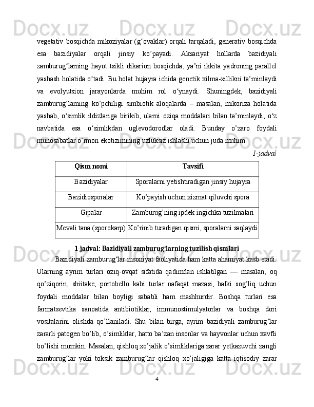 vegetativ   bosqichda   mikoziyalar   (g ovaklar)   orqali   tarqaladi,   generativ   bosqichdaʻ
esa   bazidiyalar   orqali   jinsiy   ko’payadi.   Aksariyat   hollarda   bazidiyali
zamburug larning   hayot   tsikli   dikarion   bosqichda,   ya’ni   ikkita   yadroning   parallel	
ʻ
yashash holatida o tadi. Bu holat hujayra ichida genetik xilma-xillikni ta’minlaydi	
ʻ
va   evolyutsion   jarayonlarda   muhim   rol   o ynaydi.   Shuningdek,   bazidiyali	
ʻ
zamburug larning   ko pchiligi   simbiotik   aloqalarda   –   masalan,   mikoriza   holatida	
ʻ ʻ
yashab,   o simlik   ildizlariga   birikib,   ularni   oziqa   moddalari   bilan   ta’minlaydi,   o z
ʻ ʻ
navbatida   esa   o simlikdan   uglevodorodlar   oladi.   Bunday   o’zaro   foydali	
ʻ
munosabatlar o rmon ekotizimining uzluksiz ishlashi uchun juda muhim.	
ʻ
1-jadval
Qism nomi Tavsifi
Bazidiyalar Sporalarni yetishtiradigan jinsiy hujayra
Bazidiosporalar Ko’payish uchun xizmat qiluvchi spora
Gipalar Zamburug’ning ipdek ingichka tuzilmalari
Mevali tana (sporokarp) Ko’rinib turadigan qismi, sporalarni saqlaydi
1-jadval: Bazidiyali zamburug larning tuzilish qismlari	
ʻ
Bazidiyali zamburug lar insoniyat faoliyatida ham katta ahamiyat kasb etadi.	
ʻ
Ularning   ayrim   turlari   oziq-ovqat   sifatida   qadimdan   ishlatilgan   —   masalan,   oq
qo’ziqorin,   shiitake,   portobello   kabi   turlar   nafaqat   mazasi,   balki   sog’liq   uchun
foydali   moddalar   bilan   boyligi   sababli   ham   mashhurdir.   Boshqa   turlari   esa
farmatsevtika   sanoatida   antibiotiklar,   immunostimulyatorlar   va   boshqa   dori
vositalarini   olishda   qo’llaniladi.   Shu   bilan   birga,   ayrim   bazidiyali   zamburug lar	
ʻ
zararli patogen bo’lib, o’simliklar, hatto ba’zan insonlar va hayvonlar uchun xavfli
bo’lishi mumkin. Masalan, qishloq xo’jalik o’simliklariga zarar yetkazuvchi zangli
zamburug lar   yoki   toksik   zamburug lar   qishloq   xo’jaligiga   katta   iqtisodiy   zarar	
ʻ ʻ
4