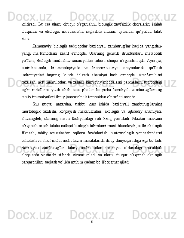 keltiradi.   Bu   esa   ularni   chuqur   o’rganishni,   biologik   xavfsizlik   choralarini   ishlab
chiqishni   va   ekologik   muvozanatni   saqlashda   muhim   qadamlar   qo’yishni   talab
etadi.
Zamonaviy   biologik   tadqiqotlar   bazidiyali   zamburug lar   haqida   yangidan-ʻ
yangi   ma’lumotlarni   kashf   etmoqda.   Ularning   genetik   strukturalari,   metabolik
yo’llari, ekologik moslashuv xususiyatlari tobora chuqur o’rganilmoqda. Ayniqsa,
bioindikatorda,   biotexnologiyada   va   bioremidiatsiya   jarayonlarida   qo’llash
imkoniyatlari   bugungi   kunda   dolzarb   ahamiyat   kasb   etmoqda.   Atrof-muhitni
tozalash, neft mahsulotlari va zaharli kimyoviy moddalarni parchalash, tuproqdagi
og’ir   metallarni   yutib   olish   kabi   jihatlar   bo’yicha   bazidiyali   zamburug larning	
ʻ
tabiiy imkoniyatlari ilmiy jamoatchilik tomonidan e’tirof etilmoqda.
Shu   nuqtai   nazardan,   ushbu   kurs   ishida   bazidiyali   zamburug larning
ʻ
morfologik   tuzilishi,   ko’payish   mexanizmlari,   ekologik   va   iqtisodiy   ahamiyati,
shuningdek,   ularning   inson   faoliyatidagi   roli   keng   yoritiladi.   Mazkur   mavzuni
o’rganish orqali talaba nafaqat biologik bilimlarni mustahkamlaydi, balki ekologik
fikrlash,   tabiiy   resurslardan   oqilona   foydalanish,   biotexnologik   yondashuvlarni
baholash va atrof-muhit muhofazasi masalalarida ilmiy dunyoqarashga ega bo’ladi.
Bazidiyali   zamburug lar   tabiiy   muhit   bilan   insoniyat   o rtasidagi   murakkab	
ʻ ʻ
aloqalarda   vositachi   sifatida   xizmat   qiladi   va   ularni   chuqur   o’rganish   ekologik
barqarorlikni saqlash yo’lida muhim qadam bo’lib xizmat qiladi.
5 